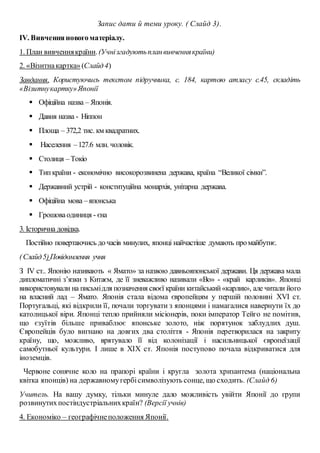 Запис дати й теми уроку. ( Слайд 3).
ІV. Вивченняновогоматеріалу.
1. План вивченнякраїни.(Учнізгадуютьпланвивченнякраїни)
2. «Візитнакартка»(Слайд4)
Завдання. Користуючись текстом підручника, с. 184, картою атласу с.45, складіть
«Візитнукартку»Японії
 Офіційна назва – Японія.
 Давня назва - Ніппон
 Площа – 372,2 тис. км квадратних.
 Населення –127.6 млн. чоловік.
 Столиця –Токіо
 Типкраїни - економічно високорозвинена держава, країна “Великої сімки”.
 Державний устрій - конституційна монархія, унітарна держава.
 Офіційна мова –японська
 Грошоваодиниця - єна
3. Історична довідка.
Постійно повертаючись дочасів минулих, японці найчастіше думають промайбутнє.
(Слайд5)Повідомлення учня
З ІV ст.. Японію називають « Ямато» за назвою давньояпонської держави. Ця держава мала
дипломатичні з’язки з Китаєм, де її зневажливо називали «Во» - «край карликів». Японці
використовували на письмідля позначення своєї країни китайський«карлик», але читали його
на власний лад – Ямато. Японія стала відома європейцям у першій половині XVI ст.
Португальці, які відкрили її, почали торгувати з японцями і намагалися навернути їх до
католицької віри. Японці тепло прийняли місіонерів, поки імператор Тейго не помітив,
що єзуїтів більше приваблює японське золото, ніж порятунок заблудлих душ.
Європейців було вигнано на довгих два століття - Японія перетворилася на закриту
країну, що, можливо, врятувало її від колонізації і насильницької європеїзації
самобутньої культури. І лише в XIX ст. Японія поступово почала відкриватися для
іноземців.
Червоне сонячне коло на прапорі країни і кругла золота хризантема (національна
квітка японців) на державномугербісимволізують сонце, що сходить. (Слайд 6)
Учитель. На вашу думку, тільки минуле дало можливість увійти Японії до групи
розвинутихпостіндустріальнихкраїн? (Версії учнів)
4. Економіко – географічнеположення Японії.
 