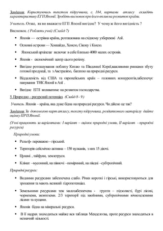 Завдання. Користуючись текстом підручника, с. 184, картами атласу складіть
характеристикуЕГПЯпонії.Зробітьвисновокпройоговпливна розвитоккраїни.
Учитель. Отже, якви вважаєте ЕГП Японії вигідне? У чомуж його вигідність ?
Висновок. ( Роблять учні) (Слайд 7)
 Японія — острівна країна, розташована насхідному узбережжі Азії.
 Основніострови— Хоккайдо, Хонсю, Сікоку і Кюсю.
 Японськийархіпелаг включає в себеблизько 4000 малих островів.
 Японія - економічний центр цьогорегіону.
 Вигідне розташування поблизу Китаю та Південної Кореї,важливими ринками збуту
готовоїпродукції, та зАвстралією, багатою наприродніресурси.
 Віддаленість від США та європейських країн – головних конкурентів,забезпечує
панування ТНК Японії в Азії .
 Вигідне ЕГП впливатиме на розвитокгосподарства.
5. Природно –ресурсний потенціал. (Слайд 8- 9)
Учитель. Японія – країна, яка дуже бідна наприродніресурси. Чидійсно це так?
Завдання.За допомогою карт атласу, текступідручника, роздаткового матеріалу дайте
оцінкуПРПЯпонії.
(Учні працюють за варіантами: І варіант – оцінює природні умови, ІІ варіант - природні
ресурси)
Природніумови:
 Рельєф- переважно - гірський.
 Територія сейсмічно активна – 150 вулканів, з них 15 діючі.
 Цунамі , тайфуни, землетруси.
 Клімат –мусонний, на півночі –помірнмий, на півдні –субтропічний.
Природніресурси:
 Водними ресурсами забезпечена слабо. Річки короткі і гірські, використовуються для
зрошення та мають великий гідропотенціал.
 Земельними ресурсами теж малозабезпечена - грунти – підзолисті, бурі лісові,
чорноземи, жовтоземи. 2/3 території під хвойними, субтропічними вічнозеленими
лісами та кущами.
 Японія бідна на мінеральні ресурси.
 В її надрах знаходиться майже вся таблиця Менделєєва, проте ресурси знаходяться в
незначній кількості.
 