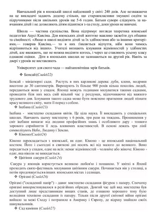 Навчальний рік в японській школі найдовший у світі: 240 днів. Але незважаючи
на це викладачі задають додому стільки, що старшокласники змушені сидіти за
підручниками після шкільних уроків ще 5-6 годин. Батьки суворо слідкують за на-
вчанням дітей і не дозволяють дітям піднятися з-за столу, доки уроки не вивчені.
Школа — частина суспільства. Вона підтримує погляди теоретика японської
педагогіки Ацусі Каясіма. Для японських дітей життєво важливо засвоїти дух общини
та сімейності. «Якщо в школі виділяти дітей за їх здібностями або за іншими критері-
ями,— говорив Каясіма,— то в них з'являється відчуття, ніби вони чимось
відрізняються від інших». Учителі визнають існування відмінностей у здібностях
дітей, але вважають, що не можна виділяти когось, і через це ставляють усьому класу
однакові оцінки. Діти в японських школах не залишаються на другий рік. Навіть за
двері з уроків не виставляють
Університет для свого чада — найзаповітніша мрія батьків.
 Бонсай(Слайд22)
Бонсай - мініатюрні сади. Ростуть в них карликові дерева: дуби, клени, модрини
висотою до 30 сантиметрів. Вирощують їх більше 900 років кілька поколінь людей,
передаються вони у спадок. Японці можуть годинами милуватися такими садками,
проводити біля них весь свій вільний час у роздумах, відпочиваючи від важкого
трудового дня. Існування такого садка може бути пояснено прагнення людей пізнати
красу великого світу, мати її поряд з собою.
 Ікебана (Слайд23)
Ікебана - мистецтво складання квітів. Це ціла наука. Її викладають у спеціальних
школах. Навчають цьому мистецтву з 6 років, три рази на тиждень. Проникнення у
світ ікебани вимагає від людини професійних знань і особливого дару - тонкого
зорового сприйняття її ледь вловимих властивостей. В основі лежать три лінії
символізують Небо, Людину і Землю.
 Кімоно(Слайд24)
Кімоно перекладається з японської, як одяг. Кімоно - це японський національний
костюм. Його і сьогодні в святкові дні носять всі від малого до великого. Воно
передається у спадок, одне на всіх: немає відмінностей - чоловіче або жіноче. Кімоно -
одяг, яка ніколи не викидається.
 Цвітіння сакури (Слайд 24)
Сакура у японців користується великою любов'ю і пошаною. У квітні в Японії
проходить свято-фестиваль милування цвітінням сакури. Починається він у столиці, а
потім продовжуєтьсяв інших японськихмістах і селищах.
 Орігамі (Слайд26)
Орігамі ("складений папір") - давнє мистецтво складання фігурок з паперу. Спочатку
оригамі використовувалося в релігійних обрядах. Довгий час цей вид мистецтва був
доступний лише представникам вищих станів, де ознакою хорошого тону було
володіння технікою складання із паперу. Тільки після другої світової війни орігамі
вийшло за межі Сходу і потрапило в Америку і Європу, де відразу знайшло своїх
шанувальників.
 Сад каміння (Слайд27)
 