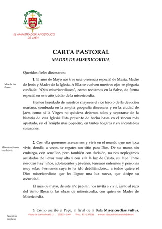 EL AMINISTRADOR APOSTÓLICO
DE JAÉN
CARTA PASTORAL
MADRE DE MISERICORDIA
Queridos fieles diocesanos:
1. El mes de Mayo nos trae una presencia especial de María, Madre
de Jesús y Madre de la Iglesia. A Ella se vuelven nuestros ojos en plegaria
confiada: “Ojos misericordiosos”, como recitamos en la Salve, de forma
especial en este año jubilar de la misericordia.
Hemos heredado de nuestros mayores el rico tesoro de la devoción
mariana, sembrada en la amplia geografía diocesana y en la ciudad de
Jaén, como si la Virgen no quisiera dejarnos solos y separarse de la
historia de esta Iglesia. Está presente de hecho hasta en el rincón más
apartado, en el Templo más pequeño, en tantos hogares y en incontables
corazones.
2. Con ella queremos acercarnos y vivir en el mundo que nos toca
vivir, donde, a veces, se regatea un sitio para Dios. De su mano, sin
embargo, con sencillez, pero también con decisión, no nos replegamos
asustados de llevar muy alta y con ella la luz de Cristo, su Hijo. Entre
nosotros hay niños, adolescentes y jóvenes, tenemos enfermos y personas
muy solas, hermanos cuya fe ha ido debilitándose… a todos quiere el
Dios misericordioso que les llegue una luz nueva, que disipe su
oscuridad.
El mes de mayo, de este año jubilar, nos invita a vivir, junto al rezo
del Santo Rosario, las obras de misericordia, con quien es Madre de
Misericordia.
3. Como escribe el Papa, al final de la Bula Misericordiae vultus,
Plaza de Santa María, 2 . 23002 – Jaén . Tfno.: 953 230 036 . e-mail: obispo@diocesisdejaen.es
Mes de las
flores
Nuestras
súplicas
Misericordiosos
con María
 