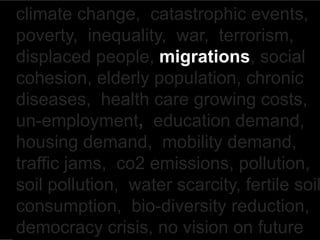 climate change, catastrophic events,
poverty, inequality, war, terrorism,
displaced people, migrations, social
cohesion, elderly population, chronic
diseases, health care growing costs,
un-employment, education demand,
housing demand, mobility demand,
traffic jams, co2 emissions, pollution,
soil pollution, water scarcity, fertile soil
consumption, bio-diversity reduction,
democracy crisis, no vision on future
 