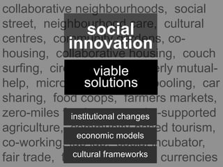 collaborative neighbourhoods, social
street, neighbourhood care, cultural
centres, community gardens, co-
housing, collaborative housing, couch
surfing, circles of care, elderly mutual-
help, micro-nurseries, car pooling, car
sharing, food coops, farmers markets,
zero-miles food, community-supported
agriculture, community-based tourism,
co-working, fab lab, social incubator,
fair trade, time banks, local currencies
viable
solutions
institutional changes
economic models
cultural frameworks
social
innovation
 