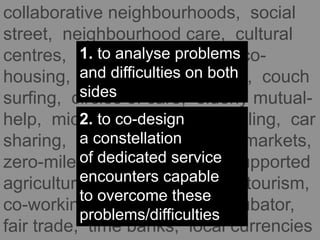 collaborative neighbourhoods, social
street, neighbourhood care, cultural
centres, community gardens, co-
housing, collaborative housing, couch
surfing, circles of care, elderly mutual-
help, micro-nurseries, car pooling, car
sharing, food coops, farmers markets,
zero-miles food, community-supported
agriculture, community-based tourism,
co-working, fab lab, social incubator,
fair trade, time banks, local currencies
1. to analyse problems
and difficulties on both
sides
2. to co-design
a constellation
of dedicated service
encounters capable
to overcome these
problems/difficulties
 