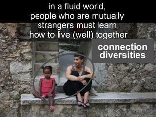 in a fluid world,
people who are mutually
strangers must learn
how to live (well) together	
  
connection
diversities
 