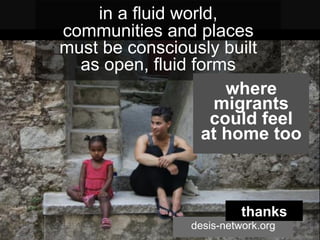 in a fluid world,
communities and places
must be consciously built
as open, fluid forms
desis-network.org
thanks
	
  
where
migrants
could feel
at home too
 