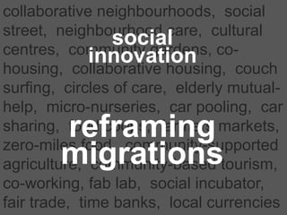 collaborative neighbourhoods, social
street, neighbourhood care, cultural
centres, community gardens, co-
housing, collaborative housing, couch
surfing, circles of care, elderly mutual-
help, micro-nurseries, car pooling, car
sharing, food coops, farmers markets,
zero-miles food, community-supported
agriculture, community-based tourism,
co-working, fab lab, social incubator,
fair trade, time banks, local currencies
reframing
migrations
social
innovation
 