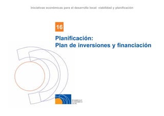DESARROLLO
ECONÓMICO
LOCAL
16
Iniciativas económicas para el desarrollo local: viabilidad y planificación
Planificación:
Plan de inversiones y financiación
 