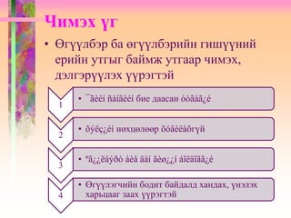 Чимэх үг
• Өгүүлбэр ба өгүүлбэрийн гишүүний
ерийн утгыг баймж утгаар чимэх,
дэлгэрүүлэх үүрэгтэй
1
• ¯ãèéí ñàíãèéí бие даасан óòãàã¿é
2
• õýëç¿éí нөхцөлөөр õóâèëàõгүй
3
• ºã¿¿ëáýðò áèå äàí ãèø¿¿í áîëäîãã¿é
4
• Өгүүлэгчийн бодит байдалд хандах, үнэлэх
харьцааг заах үүрэгтэй
 