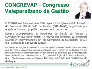 CONGREVAP - Congresso
Valeparaibano de Gestão
O CONGREVAP teve início em 2009, após a 9ª edição anual do Encontro
de Grupos de RH do Vale do Paraíba (EGRHUVAP), organizado por
Ângela W. Lima e cujo público superou as expectativas.
Sempre acompanhando as tendências de Gestão de Pessoas o
CONGREVAP teve como temas: 1º Através dos conceitos da Excelência
(2009); 2º Reinventando o RH: do Operacional ao Estratégico (2010);
e 3º Criatividade e Inovação (2012).
Em todas as edições foi oferecida a homenagem “ProVale” (Profissional do Vale),
cuja intenção é parabenizar alguns profissionais que tenham se destacado por seu
profissionalismo e responsabilidade social. Dentre as empresas que homenagearam
seus colaboradores podemos citar a LG, o Hospital Regional do Vale do Paraíba, o
Grupo São Camilo e a Unimed Taubaté. Participe indicando um profissional de
destaque.
 