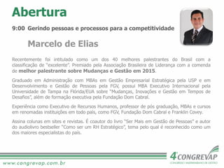 9:00 Gerindo pessoas e processos para a competitividade
Marcelo de Elias
Recentemente foi intitulado como um dos 40 melhores palestrantes do Brasil com a
classificação de “excelente”. Premiado pela Associação Brasileira de Liderança com a comenda
de melhor palestrante sobre Mudanças e Gestão em 2015.
Graduado em Administração com MBAs em Gestão Empresarial Estratégica pela USP e em
Desenvolvimento e Gestão de Pessoas pela FGV, possui MBA Executivo Internacional pela
Universidade de Tampa na Flórida/EUA sobre “Mudanças, Inovações e Gestão em Tempos de
Desafios”, além de formação executiva pela Fundação Dom Cabral.
Experiência como Executivo de Recursos Humanos, professor de pós graduação, MBAs e cursos
em renomadas instituições em todo país, como FGV, Fundação Dom Cabral e Franklin Covey.
Assina colunas em sites e revistas. É coautor do livro “Ser Mais em Gestão de Pessoas” e autor
do audiolivro bestseller “Como ser um RH Estratégico”, tema pelo qual é reconhecido como um
dos maiores especialistas do país.
Abertura
 