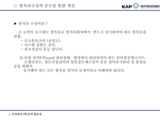 ▶ 열처리 규정이란 ?
1) 고객이 요구하는 항목들로 열처리회사에서 반드시 실시하여야 하는 항목들을
말함.
- 온도분포조사 (균일도),
- 시스템 정확도 검사,
- 검교정실시 등등 입니다.
2) 또한 설비F/Prooof 관리상태, 현장에서 관리되어야 하는 설비점검체크시트,
트랩포인트, 경도측정설비의 일일정도체크검사 등등 설비유지관리 및 품질보
증을 위해서
실시해야 하는 모든 항목을 열처리 규정이라고 이해하면 됩니다.
1. 공정개선 (혁신)의 필요성
◇ 열처리규정의 준수를 통한 개선
 