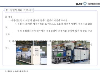 2. 열처리 프로세스와 공정개선
3. 세정
1) 수용성오일의 세정이 필요한 경우 : 알카리세정이 우수함.
→ 점점 더 엄격한 세정관리를 요구하므로 초음파 알카리세정이 적용되고 있으
며,
특히 질화열처리의 경우에는 세정품질이 최종제품 품질에 많은 영향을 주고
있다.
2) 비수용성오일 세정의 경우 : 탄화수소계 진공세정의 세정품질이 가장 우수하다.
→ 세정 코스트 또한 제일 적게 들고 있는것으로 파악된다. (설비가는 고가이지
만)
1) 침탄열처리 프로세스
 