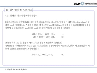 2. 열처리 프로세스와 공정개선
4.2 침탄로 가스반응 (확산반응)
RX 가스만으로 침탄열처리를 하는 것은 비효율적이고 가스량도 엄청 들기 때문에 hydrocarbon기를
가진 gas를 첨가가스로 투입하게 된다. 이 때, CO2 gas와 H2O gas가 반응하여 CO2와 H2의 양을 줄
이면서 궁극적으로 CO gas와 H2 gas를 더 많이 만들어 둘의 반응을 유도한다.
CH4 + CO2 ↔ 2CO + 2H2 (4)
CH4 + H2O ↔ CO + 3H2 (5)
그러나 위의 (4), (5) 반응은 매우 느리고 평형에 도달하지 못하므로,
침탄반응은 주변분위기의 water gas reaction으로 결정되어지며, 이는 CO/CO2의 비, H2/H2O의 비
로서 carbon potential이 조절되어진다.
CO + H2O ↔ CO2 + H2 (6)
1) 침탄열처리 프로세스
 