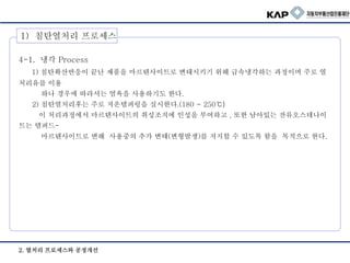 2. 열처리 프로세스와 공정개선
4-1. 냉각 Process
1) 침탄확산반응이 끝난 제품을 마르텐사이트로 변태시키기 위해 급속냉각하는 과정이며 주로 열
처리유를 이용
하나 경우에 따라서는 염욕을 사용하기도 한다.
2) 침탄열처리후는 주로 저온템퍼링을 실시한다.(180 ~ 250℃)
이 처리과정에서 마르텐사이트의 취성조직에 인성을 부여하고 , 또한 남아있는 잔류오스테나이
트는 템퍼드-
마르텐사이트로 변해 사용중의 추가 변태(변형발생)를 저지할 수 있도록 함을 목적으로 한다.
1) 침탄열처리 프로세스
 