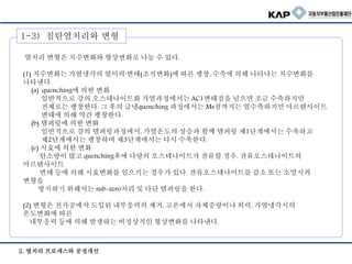 1. 열처리 변형의 형태
열처리 변형은 치수변화와 형상변화로 나눌 수 있다.
(1) 치수변화는 가열냉각의 열이력·변태(조직변화)에 따른 팽창, 수축에 의해 나타나는 치수변화를
나타낸다.
(a) quenching에 의한 변화
일반적으로 강의 오스테나이트화 가열과정에서는 AC1변태점을 넘으면 조금 수축하지만
전체로는 팽창한다. 그 후의 급냉quenching 과정에서는 Ms점까지는 열수축하지만 마르텐사이트
변태에 의해 약간 팽창한다.
(b) 템퍼링에 의한 변화
일반적으로 강의 템퍼링과정에서, 가열온도의 상승과 함께 템퍼링 제1단계에서는 수축하고
제2단계에서는 팽창하며 제3단계에서는 다시 수축한다.
(c) 시효에 의한 변화
탄소량이 많고 quenching후에 다량의 오스테나이트가 잔류할 경우, 잔류오스테나이트의
마르텐사이트
변태 등에 의해 시효변화를 일으키는 경우가 있다. 잔류오스테나이트를 감소 또는 소멸시켜
변형을
방지하기 위해서는 sub-zero처리 및 다단 템퍼링을 한다.
(2) 변형은 전가공에서 도입된 내부응력의 제거, 고온에서 자체중량이나 외력, 가열냉각시의
온도변화에 따른
내부응력 등에 의해 발생하는 비정상적인 형상변화를 나타낸다.
1-3) 침탄열처리와 변형
2. 열처리 프로세스와 공정개선
 