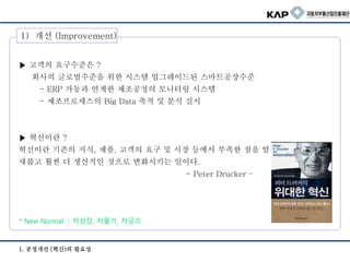 1. 공정개선 (혁신)의 필요성
1) 개선 (Improvement)
▶ 고객의 요구수준은 ?
회사의 글로벌수준을 위한 시스템 업그레이드된 스마트공장수준
- ERP 가동과 연계한 제조공정의 모니터링 시스템
- 제조프로세스의 Big Data 축적 및 분석 실시
▶ 혁신이란 ?
혁신이란 기존의 지식, 제품, 고객의 요구 및 시장 등에서 부족한 점을 발견하여
새롭고 훨씬 더 생산적인 것으로 변화시키는 일이다.
- Peter Drucker –
* New Normal : 저성장, 저물가, 저금리
 