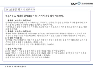 3) AL합금 열처리 프로세스
2. 열처리 프로세스와 공정개선
대표적인 Al 합금의 열처리로 아래 4가지가 제일 많이 사용된다.
1. 용체화・자연시효 처리(T-4)
알루미늄 합금에 들어 있는 마그네슘(Mg), 구리(Cu), 실리콘(Si) 등을 알루미늄 소지에 용해시킨(과포
화 고용체) 상태를 유지하여 급랭(수냉)시키는 열처리이다.
기본적으로는 알루미늄이 녹기 시작하는 온도의 바로 아래 온도에서 처리를 하므로 설비의 온도 정밀
도가 요구된다.
2. 용체화・인공시효 처리(T-6)
용체화 처리로 용해시킨 마그네슘(Mg), 구리(Cu), 실리콘(Si) 등의 화합물을 석출함으로 경도와 기계
적 강도를 향상시키는 처리로서 200℃ 대 낮은온도에서 인공시효를 실시하여 석출경화를 촉진한다.
3. 안정화 처리(T-5)
알루미늄 부품에 따라서는 사용시에 온도가 상승하여 성질이 변화하는 것을 막기 위해 조금 높은 사용
온도로 부품 상태를 안정화시키는 작업입니다.
아울러 주조 시의 응력을 경감 또는 제거할 목적도 있습니다.
4. 풀림 처리(O처리)
350℃ 정도에서 가공성을 좋게 하려고 풀림 처리를 하는 경우가 있습니다.
350℃ 정도에서 가공성을 좋게 하려고 풀림 처리를 하는 경우가 있습니다. 한 번 T-6 처리한 부품을
재처리할 때 변형될만한 부품을 줄이기 위해 시행합니다.
완전 풀림은 450℃에서 서냉시키는 것이 바람직합니다.
 