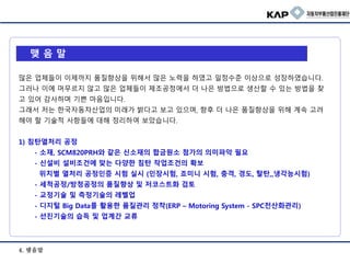 4. 맺음말
맺 음 말
많은 업체들이 이제까지 품질향상을 위해서 많은 노력을 하였고 일정수준 이상으로 성장하였습니다.
그러나 이에 머무르지 않고 많은 업체들이 제조공정에서 더 나은 방법으로 생산할 수 있는 방법을 찾
고 있어 감사하며 기쁜 마음입니다.
그래서 저는 한국자동차산업의 미래가 밝다고 보고 있으며, 향후 더 나은 품질향상을 위해 계속 고려
해야 할 기술적 사항들에 대해 정리하여 보았습니다.
1) 침탄열처리 공정
- 소재, SCM820PRH와 같은 신소재의 합금원소 첨가의 의미파악 필요
- 신설비 설비조건에 맞는 다양한 침탄 작업조건의 확보
위치별 열처리 공정인증 시험 실시 (인장시험, 죠미니 시험, 충격, 경도, 탈탄,,냉각능시험)
- 세척공정/방청공정의 품질향상 및 저코스트화 검토
- 교정기술 및 측정기술의 레벨업
- 디지털 Big Data를 활용한 품질관리 정착(ERP – Motoring System - SPC전산화관리)
- 선진기술의 습득 및 업계간 교류
 