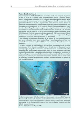 Manejo de las pesquerías de pepino de mar con un enfoque ecosistémico96
Nueva Caledonia, Francia
Un reciente estudio del WorldFish Centre describió el estado de la pesquería de pepinos
de mar en la isla de La Grande Terre, Nueva Caledonia (Purcell, Gossuin y Agudo,
2009a). Censos visuales submarinos (CVS) estimaron la abundancia y los tamaños de las
comunidades de pepinos de mar en un total de 50 lagunas y sitios de barreras de arrecife,
generalmente 60-160 ha en área. Las poblaciones fueron evaluadas usando réplicas de
transectos cinturón estratificados que fueron georeferenciados usando la tecnología de GPS.
En cada sitio, aproximadamente 20-30 transectos cinturón fueron estratificados en cinco
tipos de hábitats. De igual forma, los equipos y metodología fueron adaptados a la realidad:
las crestas de los arrecifes fueron evaluadas por buzos usando unidades de GPS manuales
para medir el largo del transecto (100 m); los hábitats profundos fueron evaluados con buzos
SCUBA usando el método de cadena en la cadera para medir el largo del transecto (50 m);
los transectos manta fueron hechos usando un GPS a bordo del barco para medir el largo
del transecto (100 m) con buzos a pulmón para los otros hábitats.
Los primeros seis individuos encontrados de las especies de valor comercial medio y
alto fueron colectados – éstos fueron medidos (largo y ancho) y pesados en el bote. Los
animales fueron dejados en la cubierta del barco para que evacuen el agua de mar antes de
ser pesados.
Se usó el programa de GIS (MapInfo®) para calcular el área de superficie de los sitios
y de cada uno de los cinco tipos de hábitat dentro de cada sitio. La abundancia total de
cada especie por sitio podía ser calculada al sumar las estimaciones de abundancia de todos
los hábitats. Las estimaciones de densidad en el hábitat en que se encontraron la mayoría
también fueron calculadas. Las medidas de los individuos representativos permitieron el
cálculo de los pesos promedios y las distribuciones de frecuencia de talla. En este estudio,
sitios pescados como sin pesca (reservas marinas) fueron evaluados, pero las estimaciones
de abundancia no fueron extrapolados para estimar la abundancia global de los pepinos de
mar en toda la pesquería.
Arriba: foto aérea de uno de las barreras de arrecife de estudio (sudeste de Récif Tetembia,
Province Sud), mostrando la ubicación actual de los transectos en los cinco hábitats. Los
transectos rosados (largos) – ladera al frente. Transectos verdes (100 m) – cresta. Transectos
anaranjados (100 m) plano arrecifal. Transectos rojos (100 m) – laguna. Transectos amarillos
(50 m) – aguas profundas.
Fuente: Purcell, Gossuin y Agudo (2009a).
 