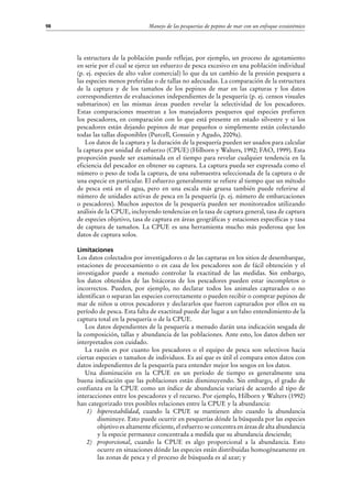 Manejo de las pesquerías de pepino de mar con un enfoque ecosistémico98
la estructura de la población puede reflejar, por ejemplo, un proceso de agotamiento
en serie por el cual se ejerce un esfuerzo de pesca excesivo en una población individual
(p. ej. especies de alto valor comercial) lo que da un cambio de la presión pesquera a
las especies menos preferidas o de tallas no adecuadas. La comparación de la estructura
de la captura y de los tamaños de los pepinos de mar en las capturas y los datos
correspondientes de evaluaciones independientes de la pesquería (p. ej. censos visuales
submarinos) en las mismas áreas pueden revelar la selectividad de los pescadores.
Estas comparaciones muestran a los manejadores pesqueros qué especies prefieren
los pescadores, en comparación con lo que está presente en estado silvestre y si los
pescadores están dejando pepinos de mar pequeños o simplemente están colectando
todas las tallas disponibles (Purcell, Gossuin y Agudo, 2009a).
Los datos de la captura y la duración de la pesquería pueden ser usados para calcular
la captura por unidad de esfuerzo (CPUE) (Hilborn y Walters, 1992; FAO, 1999). Esta
proporción puede ser examinada en el tiempo para revelar cualquier tendencia en la
eficiencia del pescador en obtener su captura. La captura pueda ser expresada como el
número o peso de toda la captura, de una submuestra seleccionada de la captura o de
una especie en particular. El esfuerzo generalmente se refiere al tiempo que un método
de pesca está en el agua, pero en una escala más gruesa también puede referirse al
número de unidades activas de pesca en la pesquería (p. ej. número de embarcaciones
o pescadores). Muchos aspectos de la pesquería pueden ser monitoreados utilizando
análisis de la CPUE, incluyendo tendencias en la tasa de captura general, tasa de captura
de especies objetivo, tasa de captura en áreas geográficas y estaciones específicas y tasa
de captura de tamaños. La CPUE es una herramienta mucho más poderosa que los
datos de captura solos.
Limitaciones
Los datos colectados por investigadores o de las capturas en los sitios de desembarque,
estaciones de procesamiento o en casa de los pescadores son de fácil obtención y el
investigador puede a menudo controlar la exactitud de las medidas. Sin embargo,
los datos obtenidos de las bitácoras de los pescadores pueden estar incompletos o
incorrectos. Pueden, por ejemplo, no declarar todos los animales capturados o no
identifican o separan las especies correctamente o pueden recibir o comprar pepinos de
mar de niños u otros pescadores y declararlos que fueron capturados por ellos en su
período de pesca. Esta falta de exactitud puede dar lugar a un falso entendimiento de la
captura total en la pesquería o de la CPUE.
Los datos dependientes de la pesquería a menudo darán una indicación sesgada de
la composición, tallas y abundancia de las poblaciones. Ante esto, los datos deben ser
interpretados con cuidado.
La razón es por cuanto los pescadores o el equipo de pesca son selectivos hacia
ciertas especies o tamaños de individuos. Es así que es útil el compara estos datos con
datos independientes de la pesquería para entender mejor los sesgos en los datos.
Una disminución en la CPUE en un período de tiempo es generalmente una
buena indicación que las poblaciones están disminuyendo. Sin embargo, el grado de
confianza en la CPUE como un índice de abundancia variará de acuerdo al tipo de
interacciones entre los pescadores y el recurso. Por ejemplo, Hilborn y Walters (1992)
han categorizado tres posibles relaciones entre la CPUE y la abundancia:
1)	 hiperestabilidad, cuando la CPUE se mantienen alto cuando la abundancia
disminuye. Esto puede ocurrir en pesquerías dónde la búsqueda por las especies
objetivo es altamente eficiente, el esfuerzo se concentra en áreas de alta abundancia
y la especie permanece concentrada a medida que su abundancia desciende;
2)	 proporcional, cuando la CPUE es algo proporcional a la abundancia. Esto
ocurre en situaciones dónde las especies están distribuidas homogéneamente en
las zonas de pesca y el proceso de búsqueda es al azar; y
 