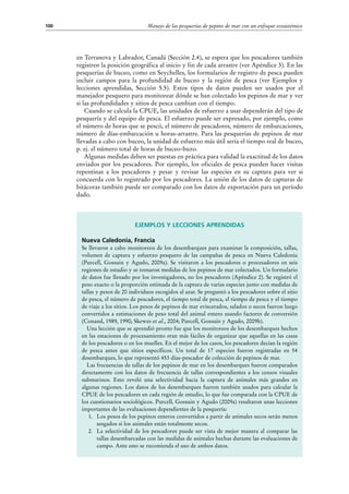 Manejo de las pesquerías de pepino de mar con un enfoque ecosistémico100
Ejemplos y lecciones aprendidas
Nueva Caledonia, Francia
Se llevaron a cabo monitoreos de los desembarques para examinar la composición, tallas,
volumen de captura y esfuerzo pesquero de las campañas de pesca en Nueva Caledonia
(Purcell, Gossuin y Agudo, 2009a). Se visitaron a los pescadores o procesadores en seis
regiones de estudio y se tomaron medidas de los pepinos de mar colectados. Un formulario
de datos fue llenado por los investigadores, no los pescadores (Apéndice 2). Se registró el
peso exacto o la proporción estimada de la captura de varias especies junto con medidas de
tallas y pesos de 20 individuos escogidos al azar. Se preguntó a los pescadores sobre el sitio
de pesca, el número de pescadores, el tiempo total de pesca, el tiempo de pesca y el tiempo
de viaje a los sitios. Los pesos de pepinos de mar eviscerados, salados o secos fueron luego
convertidos a estimaciones de peso total del animal entero usando factores de conversión
(Conand, 1989, 1990; Skewes et al., 2004; Purcell, Gossuin y Agudo, 2009b).
Una lección que se aprendió pronto fue que los monitoreos de los desembarques hechos
en las estaciones de procesamiento eran más fáciles de organizar que aquellas en las casas
de los pescadores o en los muelles. En el mejor de los casos, los pescadores decían la región
de pesca antes que sitios específicos. Un total de 17 especies fueron registradas en 54
desembarques, lo que representó 453 días-pescador de colección de pepinos de mar.
Las frecuencias de tallas de los pepinos de mar en los desembarques fueron comparados
directamente con los datos de frecuencia de tallas correspondientes a los censos visuales
submarinos. Esto reveló una selectividad hacia la captura de animales más grandes en
algunas regiones. Los datos de los desembarques fueron también usados para calcular la
CPUE de los pescadores en cada región de estudio, lo que fue comparada con la CPUE de
los cuestionarios sociológicos. Purcell, Gossuin y Agudo (2009a) resaltaron unas lecciones
importantes de las evaluaciones dependientes de la pesquería:
1.	 Los pesos de los pepinos enteros convertidos a partir de animales secos serán menos
sesgados si los animales están totalmente secos.
2.	 La selectividad de los pescadores puede ser vista de mejor manera al comparar las
tallas desembarcadas con las medidas de animales hechas durante las evaluaciones de
campo. Ante esto se recomienda el uso de ambos datos.
en Terranova y Labrador, Canadá (Sección 2.4), se espera que los pescadores también
registren la posición geográfica al inicio y fin de cada arrastre (ver Apéndice 3). En las
pesquerías de buceo, como en Seychelles, los formularios de registro de pesca pueden
incluir campos para la profundidad de buceo y la región de pesca (ver Ejemplos y
lecciones aprendidas, Sección 5.5). Estos tipos de datos pueden ser usados por el
manejador pesquero para monitorear dónde se han colectado los pepinos de mar y ver
si las profundidades y sitios de pesca cambian con el tiempo.
Cuando se calcula la CPUE, las unidades de esfuerzo a usar dependerán del tipo de
pesquería y del equipo de pesca. El esfuerzo puede ser expresado, por ejemplo, como
el número de horas que se pescó, el número de pescadores, número de embarcaciones,
número de días-embarcación u horas-arrastre. Para las pesquerías de pepinos de mar
llevadas a cabo con buceo, la unidad de esfuerzo más útil sería el tiempo real de buceo,
p. ej. el número total de horas de buceo-buzo.
Algunas medidas deben ser puestas en práctica para validad la exactitud de los datos
enviados por los pescadores. Por ejemplo, los oficiales de pesca pueden hacer visitas
repentinas a los pescadores y pesar y revisar las especies en su captura para ver si
concuerda con lo registrado por los pescadores. La unión de los datos de capturas de
bitácoras también puede ser comparado con los datos de exportación para un período
dado.
 