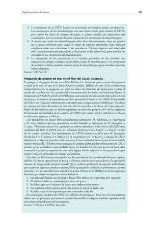 101Implementando el manejo
3.	 La estimación de la CPUE basada en entrevistas sociológicas puede ser imprecisa.
Los monitoreos de los desembarques son una mejor fuente para estimar la CPUE,
por cuanto los datos de tiempos de pesca y captura pueden ser registrados más
exactamente, pero se necesita buenas réplicas de los monitoreos de desembarques.
4.	 A menos que todos los desembarques estén bien documentados, éstas no pueden
ser la única referencia para juzgar el rango de especies explotadas. Esto debe ser
complementado con entrevistas a los pescadores. Algunas especies son colectadas
solo ocasionalmente por pescadores y declaradas en las entrevistas, pero pueden ser
obviadas en los monitoreos de desembarques.
5.	 La percepción de los pescadores en el tamaño promedio de los animales que
capturan no siempre encajan con los datos reales de desembarques. Los programas
de monitoreo deben también colectar datos de desembarques para entender mejor las
tallas colectadas.
Fuente: S.W. Purcell.
Pesquería de pepino de mar en el Mar del Coral, Australia
La pesquería de pepino de mar en el Mar del Coral en Australia opera en arrecifes remotos
y fuera de la costa al este de la Gran Barrera Coralina. Debido al costo de las evaluaciones
independientes de la pesquería, se usan los datos de bitácoras de pesca para evaluar el
estado de la población. Un estudio del Commonwealth Scientific and Industrial Research
Organisation (CSIRO) calculó la CPUE para cada especie por día usando datos de las horas
de pesca y el número de pescadores en cada operación (Hunter et al., 2002). El promedio
de CPUE por viaje, por embarcación, fue usado para comparaciones estadísticas y los datos
de captura de viajes de menos de tres días fueron juntados con datos del viaje siguiente.
Datos de las bitácoras que no fueron separados en estos dos grupos (35% de los registros)
tuvieron que ser excluidos de los análisis de CPUE por cuanto los dos métodos se enfocan
en diferentes especies y hábitats.
Los pescadores en buceo libre generalmente capturaron H. whitmaei, A. mauritiana
y H.  atra; mientras que los pescadores usando hookah se enfocaron en H. fuscogilva y
T. anax. Thelenota ananas fue capturado en ambos métodos. Desde inicios del 2000 hasta
mediados del 2001, la CPUE para H. whitmaei disminuyó de 12 kg h-1
a <4 kg h-1
en tres
de los cuatro arrecifes. Las estimaciones de CPUE fueron variables para H. fuscogilva
(10-60 kg h-1
), T. ananas (<1-30kg h-1
) y A. mauritiana (<1-16 kg h-1
), y aunque la CPUE
disminuyó en algunos arrecifes, subió en otros. Estos resultados hicieron que la autoridad de
manejo reduzca la CTP para varias especies. El estudio alerta que las estimaciones de CPUE
pueden no ser confiables como medidas proxy de abundancia para las especies de bajo valor
comercial (cuando las especies de alto valor siguen siendo objetivo de los pescadores) por
cuanto éstas son colectadas de manera oportunista.
Los datos de las bitácoras entregados por los pescadores fue considerado bastante exactos,
debido a las pocas operaciones de pesca y la buena relación entre pescadores y la agencia de
manejo. El sesgo puede aparecer cuando (a) se evalúa la población de especies individuales
por cuanto se capturan muchas especies, (b) los pescadores cambian de preferencia a ciertas
especies, y (c) se usan diferentes métodos de pesca. Hunter et al. (2002) provee las siguientes
lecciones para fijar los requisitos de las bitácoras:
1.	 Las capturas hechas con hookah y buceo libre deben ser registradas por separado
2.	 El esfuerzo debe ser registrado por horas de pesca
3.	 Se debe registrar el número de buzos por embarcación menor
4.	 Las capturas deben pesarse para cada sesión de pesca en cada viaje
5.	 Se debe registrar las especies que son colectadas cada día
En conclusión, los datos de CPUE son difíciles de interpretar. Ante esto, los manejadores
deben usar el principio precautorio cuando desarrollan o adaptan medidas reguladoras de
estos datos dependientes de la pesquería.
Fuente: T. Skewes, CSIRO, Australia.
 