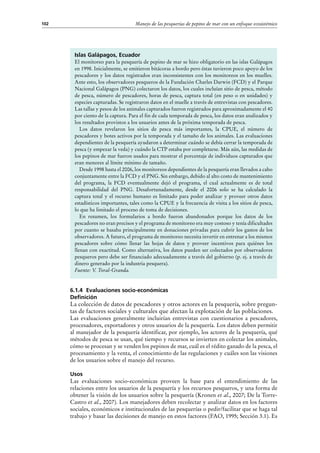 Manejo de las pesquerías de pepino de mar con un enfoque ecosistémico102
Islas Galápagos, Ecuador
El monitoreo para la pesquería de pepino de mar se hizo obligatorio en las islas Galápagos
en 1998. Inicialmente, se emitieron bitácoras a bordo pero éstas tuvieron poco apoyo de los
pescadores y los datos registrados eran inconsistentes con los monitoreos en los muelles.
Ante esto, los observadores pesqueros de la Fundación Charles Darwin (FCD) y el Parque
Nacional Galápagos (PNG) colectaron los datos, los cuales incluían sitio de pesca, método
de pesca, número de pescadores, horas de pesca, captura total (en peso o en unidades) y
especies capturadas. Se registraron datos en el muelle a través de entrevistas con pescadores.
Las tallas y pesos de los animales capturados fueron registrados para aproximadamente el 40
por ciento de la captura. Para el fin de cada temporada de pesca, los datos eran analizados y
los resultados provistos a los usuarios antes de la próxima temporada de pesca.
Los datos revelaron los sitios de pesca más importantes, la CPUE, el número de
pescadores y botes activos por la temporada y el tamaño de los animales. Las evaluaciones
dependientes de la pesquería ayudaron a determinar cuándo se debía cerrar la temporada de
pesca (y empezar la veda) y cuándo la CTP estaba por completarse. Más aún, las medidas de
los pepinos de mar fueron usados para mostrar el porcentaje de individuos capturados que
eran menores al límite mínimo de tamaño.
Desde 1998 hasta el 2006, los monitoreos dependientes de la pesquería eran llevados a cabo
conjuntamente entre la FCD y el PNG. Sin embargo, debido al alto costo de mantenimiento
del programa, la FCD eventualmente dejó el programa, el cual actualmente es de total
responsabilidad del PNG. Desafortunadamente, desde el 2006 solo se ha calculado la
captura total y el recurso humano es limitado para poder analizar y proveer otros datos
estadísticos importantes, tales como la CPUE y la frecuencia de visita a los sitios de pesca,
lo que ha limitado el proceso de toma de decisiones.
En resumen, los formularios a bordo fueron abandonados porque los datos de los
pescadores no eran precisos y el programa de monitoreo era muy costoso y tenía dificultades
por cuanto se basaba principalmente en donaciones privadas para cubrir los gastos de los
observadores. A futuro, el programa de monitoreo necesita invertir en entrenar a los mismos
pescadores sobre cómo llenar las hojas de datos y proveer incentivos para quiénes los
llenan con exactitud. Como alternativa, los datos pueden ser colectados por observadores
pesqueros pero debe ser financiado adecuadamente a través del gobierno (p. ej. a través de
dinero generado por la industria pesquera).
Fuente: V. Toral-Granda.
6.1.4 Evaluaciones socio-económicas
Definición
La colección de datos de pescadores y otros actores en la pesquería, sobre pregun-
tas de factores sociales y culturales que afectan la explotación de las poblaciones.
Las evaluaciones generalmente incluirían entrevistas con cuestionarios a pescadores,
procesadores, exportadores y otros usuarios de la pesquería. Los datos deben permitir
al manejador de la pesquería identificar, por ejemplo, los actores de la pesquería, qué
métodos de pesca se usan, qué tiempo y recursos se invierten en colectar los animales,
cómo se procesan y se venden los pepinos de mar, cuál es el rédito ganado de la pesca, el
procesamiento y la venta, el conocimiento de las regulaciones y cuáles son las visiones
de los usuarios sobre el manejo del recurso.
Usos
Las evaluaciones socio-económicas proveen la base para el entendimiento de las
relaciones entre los usuarios de la pesquería y los recursos pesqueros, y una forma de
obtener la visión de los usuarios sobre la pesquería (Kronen et al., 2007; De la Torre-
Castro et al., 2007). Los manejadores deben recolectar y analizar datos en los factores
sociales, económicos e institucionales de las pesquerías o pedir/facilitar que se haga tal
trabajo y basar las decisiones de manejo en estos factores (FAO, 1995; Sección 3.1). Es
 