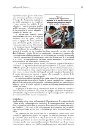 103Implementando el manejo
importante destacar que las evaluaciones
socio-económicas permiten al manejador
el escoger las herramientas reguladoras
que serán aceptadas por los pescadores
y otros usuarios. Los análisis de los
indicadores socio-económicos pueden
también servir para evaluar el rendimiento
de las estrategias de manejo adoptadas y
aplicadas (ver Sección 3.4).
Las evaluaciones también deben
brindar información valiosa de las especies
colectadas, tasas de captura, zonas de
pesca y equipos de pesca utilizados.
Esta información puede aumentar las
evaluacionesindependientesdelapesquería
– por ejemplo, al mejorar el entendimiento
de la distribución de las poblaciones a
través de lo contado por los pescadores de dónde las especies han sido colectadas
(Purcell, Gossuin y Agudo, 2009a). Los cuestionarios a los pescadores pueden revelar
violaciones a las regulaciones pesqueras o prácticas ilegales que no pueden ser mostradas
a través de los monitoreos de desembarques o informes de aplicación de la ley (Kinch
et  al., 2007). En comparación con los censos visuales submarinos, las evaluaciones
socio-económicas son relativamente costo efectivas.
Las evaluaciones también pueden mostrar las diferencias geográficas en el uso de
los recursos y la dependencia dentro de la pesquería (Kronen et al., 2007; Kinch et al.,
2008). Por ejemplo, la pesca representará una parte más importante en la economía de
unos pescadores que de otros, o algunas especies pueden ser capturadas en algunos
sitios pero no en otros. Esta información puede ser usada para adaptar las regulaciones
de manejo diferentemente para que se ajusten a las necesidades y prácticas de los
pescadores entre las regiones de la pesquería.
Las evaluaciones socio-económicas deben ayudar a identificar fuentes alternativas de
ganancia económica para ayudar en el estilo de vida de los pescadores y procesadores
(Figura 30). Cuando se van a imponer vedas o reglas de acceso limitado, los manejadores
deben ser capaces de brindar, o planificar para dar actividades económicas alternativas
para los pescadores.
Los programas de educación y comunicación deben ser diseñados a través de
evaluaciones socio-económicas. Esto puede, por ejemplo, ayudar a los manejadores a
entender cómo los pescadores se informan de las regulaciones pesqueras y qué medios
de comunicación son los mejores para educarlos.
Limitaciones
Una limitación inicial puede ser la capacidad del departamento de pesca para diseñar
y llevar a cabo evaluaciones socio-económicas de manera estructurada que provee
datos cuantitativos para evaluar las tendencias dentro y entre los grupos de pescadores
(ver Sección 2.3). Así como en las evaluaciones de recursos submarinas, se necesita
experiencia para llevar a cabo estas evaluaciones que darán datos confiables y sin
sesgos.
Una limitación más seria se relaciona con la habilidad de colectar datos socio-
económicos representativos que no son sesgados con relación al muestreo. Mientras
que encontrar sitios para llevar a cabo evaluaciones de recursos son fáciles de
encontrar, generalmente es difícil encontrar pescadores a quienes entrevistar. Los
pescadores pueden estar en comunidades remotas (Sección 2.3) o en el mar cuando
los encuestadores quieran entrevistarlos. Aquellos que pescan menos puede que sean
Foto:R.Gamboa
Figura 30
Un investigador registrando las
respuestas de un pescador filipino a las
preguntas socio-económicas sobre los
réditos ganados de la pesquería
 