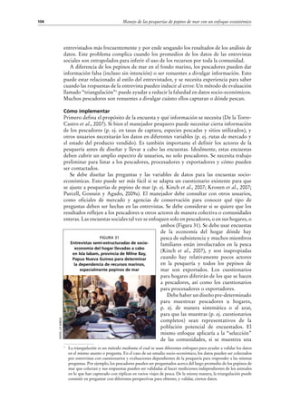 Manejo de las pesquerías de pepino de mar con un enfoque ecosistémico104
entrevistados más frecuentemente y por ende sesgando los resultados de los análisis de
datos. Este problema complica cuando los promedios de los datos de las entrevistas
sociales son extrapolados para inferir el uso de los recursos por toda la comunidad.
A diferencia de los pepinos de mar en el fondo marino, los pescadores pueden dar
información falsa (incluso sin intención) o ser renuentes a divulgar información. Esto
puede estar relacionado al estilo del entrevistador, y se necesita experiencia para saber
cuando las respuestas de la entrevista pueden inducir al error. Un método de evaluación
llamado “triangulación”1
puede ayudar a reducir la falsedad en datos socio-económicos.
Muchos pescadores son renuentes a divulgar cuánto ellos capturan o dónde pescan.
Cómo implementar
Primero defina el propósito de la encuesta y qué información se necesita (De la Torre-
Castro et al., 2007). Si bien el manejador pesquero puede necesitar cierta información
de los pescadores (p. ej. en tasas de captura, especies pescadas y sitios utilizados), y
otros usuarios necesitarán los datos en diferentes variables (p. ej. rutas de mercado y
el estado del producto vendido). Es también importante el definir los actores de la
pesquería antes de diseñar y llevar a cabo las encuestas. Idealmente, estas encuestas
deben cubrir un amplio espectro de usuarios, no solo pescadores. Se necesita trabajo
preliminar para listar a los pescadores, procesadores y exportadores y cómo pueden
ser contactados.
Se debe diseñar las preguntas y las variables de datos para las encuestas socio-
económicas. Esto puede ser más fácil si se adapta un cuestionario existente para que
se ajuste a pesquerías de pepino de mar (p. ej. Kinch et al., 2007; Kronen et al., 2007;
Purcell, Gossuin y Agudo, 2009a). El manejador debe consultar con otros usuarios,
como oficiales de mercado y agencias de conservación para conocer qué tipo de
preguntas deben ser hechas en las entrevistas. Se debe considerar si se quiere que los
resultados reflejen a los pescadores u otros actores de manera colectiva o comunidades
enteras. Las encuestas sociales tal vez se enfoquen solo en pescadores, o en sus hogares, o
ambos (Figura 31). Se debe usar encuestas
de la economía del hogar dónde hay
pesca de subsistencia y muchos miembros
familiares están involucrados en la pesca
(Kinch et  al., 2007), y son inapropiadas
cuando hay relativamente pocos actores
en la pesquería y todos los pepinos de
mar son exportados. Los cuestionarios
para hogares diferirán de los que se hacen
a pescadores, así como los cuestionarios
para procesadores o exportadores.
Debe haber un diseño pre-determinado
para muestrear pescadores u hogares,
p.  ej. de manera sistemática o al azar,
para que las muestras (p. ej. cuestionarios
completos) sean representativos de la
población potencial de encuestados. El
mismo enfoque aplicaría a la “selección”
de las comunidades, si se muestrea una
1
	 La triangulación es un método mediante el cual se usan diferentes enfoques para ayudar a validar los datos
en el mismo asunto o pregunta. En el caso de un estudio socio-económico, los datos pueden ser colectados
por entrevistas con cuestionarios y evaluaciones dependientes de la pesquería para responder a las mismas
preguntas. Por ejemplo, los pescadores pueden ser preguntados acerca del largo promedio de los pepinos de
mar que colectan y sus respuestas pueden ser validadas al hacer mediciones independientes de los animales
en lo que han capturado con réplicas en varios viajes de pesca. De la misma manera, la triangulación puede
consistir en preguntar con diferentes perspectivas para obtener, y validar, ciertos datos.
Foto:J.P.Kinch
Figura 31
Entrevistas semi-estructuradas de socio-
economía del hogar llevadas a cabo
en Isla Iabam, provincia de Milne Bay,
Papua Nueva Guinea para determinar
la dependencia de recursos marinos,
especialmente pepinos de mar
 