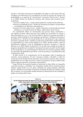 105Implementando el manejo
Fotos:M.Kronen,SPCPROCFish/C
Figura 32
Uso de tarjetas de tamaño de pepinos de mar durante entrevistas socio-económicas en
Andra, Papua Nueva Guinea (izquierda) y Abaiang, Kiribati (derecha)
porción y si los datos necesitan ser extrapolados a la región o a todo el país. Hay que
considerar las limitaciones de la extrapolación de datos de técnicas de muestreo sin
probabilidad, p. ej. muestreo de “conveniencia” o muestreo “bola de nieve”. Kronen
et  al. (2007) resaltan los diseños de muestreo más comunes para encuestas socio-
económicas:
•	muestreo simple al azar – cuando toda la población es relativamente uniforme,
•	muestreo estratificado al azar – dónde hay sub-grupos de hogares o de pescadores
en la población con diferentes características, y
•	muestreo de varias etapas al azar – dónde el muestreo es estructurado de manera
jerárquica, p. ej. muestras dentro de aldeas y aldeas dentro de provincias.
Los cuestionarios deben ser estructurados para proveer datos cuantitativos –
esto significa el poner valores para que éstos puedan ser convertidos en conteos o
datos binomiales (p. ej. si o no). Esto permitirá el cálculo de respuestas promedio y
permitirá análisis estadísticos. Evite preguntas que pide por volúmenes, porcentajes o
promedios (p. ej. “¿Cuál es el costo promedio de un viaje de pesca?”), por cuanto los
pescadores a pequeña escala, o aquellos con educación escolar básica, tendrán dificultad
en responderlas, por varias razones (Kinch et al., 2007). Ayudas visuales y guías de
identificación ayudarán a evitar la ambigüedad en relación a términos y a especies
(Kronen et al., 2007) (Figura 32; Sección 6.1.1). Se debe tener cuidado de escoger las
preguntas apropiadas para recopilar la información necesaria sin pedir mucho tiempo
de los encuestados, p. ej. aproximadamente 30-45 min). Los técnicos pesqueros deben
ser entrenados apropiadamente para llevar a cabo las encuestas, o se puede pedir ayuda
a instituciones socias.
Se debe invertir en la comunicación con los pescadores sobre el programa de
encuestas socio-económicas. El crear conciencia ayudará a descubrir a todos los
actores para poder diseñar bien las encuestas. Como para las encuestas sobre recursos,
posiblemente no será viable entrevistar a todos los pescadores, así que se deberán fijar
algunas reglas para permitir un muestreo representativo.
Luego de hacer las encuestas basadas en entrevistas, los datos deben ser ingresados
a una base de datos y analizados. Los manejadores pueden desear examinar primero
cálculos simples hechos con los datos, separados por grupo pesquero, ubicación,
género o edad de los encuestados. Finalmente, la información debe ser validada y usada
para el manejo. Los encuestados también desearán la diseminación de los resultados y
usados en el manejo del recurso.
 