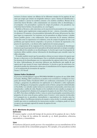107Implementando el manejo
tuvieron al alcance tarjetas con dibujos de los diferentes tamaños de los pepinos de mar
antes que tengan que estimar sus longitudes métricas o pesos. Tarjetas de identificación a
color ayudaron a asociar los nombres comunes a los nombres científicos. Muchas de las
entrevistas fueron llevadas a cabo conjuntamente con encuestas sobre su desembarque, o
al acompañar a los procesadores a puntos de compra de producto a los pescadores. Las
entrevistas fueron hechas a los pescadores, no a sus hogares.
También se llevaron a cabo entrevistas con la mayoría de los procesadores de la pesquería
(p. ej. alguien quien regularmente compra pepinos de mar – enteros, eviscerados, salados o
en salmuera). El mantener a los procesadores informados del avance del proyecto fue clave
para lograr su cooperación. Las reuniones con los pescadores en aldeas remotas y alejadas
fueron posibles gracias a esta colaboración. Estas entrevistas de 20 minutos cubrieron
temas tales como su experiencias en la industria, zonas de compra de pepinos de mar y sus
problemas, qué especies fueron compradas y sus precios, el contexto de exportación y los
precios de exportación, y sus deseos sobre regulaciones de manejo pesquero.
Las comparaciones de las respuestas de las entrevistas con las encuestas de desembarque
mostraron que las percepciones de los pescadores del animal capturado no siempre encajaban
con las tallas de los animales en sus desembarques. La lección aquí es que los programas de
monitoreo deben también colectar información de desembarques para entender mejor las
tallas colectadas.
El estudio también mostró que los pescadores colectan un mayor número de especies que
las que se observaron en los desembarques. Esto es atribuido principalmente al hecho que
las encuestas de los desembarques rara vez representaban las capturas todo el año y en todos
los sitios. Adicionalmente, las entrevistas indicaron una distribución más amplia de una
especie que la que mostró el censo visual submarino. La lección es que las entrevistas a los
pescadores pueden dar información valiosa para el entendimiento de los impactos pesqueros
y en la construcción de inventarios de especies.
Fuente: S. W. Purcell.
Océano Índico Occidental
El proyecto interdisciplinario regional WIOMSA/MASMA de pepinos de mar (2006-2008)
(Conand y Muthiga, 2007) consistieron en estudios socio-económicos y ecológicos en cinco
países del Océano Índico Occidental (OIO) con condiciones contrastantes en la parte de
ecología y pesquerías: de poblaciones sin explotación en La Reunión a sobre explotación
severa en Madagascar; de pesquerías a pequeña escala en Kenia a pesquerías industrializadas
en Seychelles. Los métodos usados incluyeron cuestionarios estructurados, entrevistas semi
estructuradas y análisis de redes. Basados en los resultados de estos estudios se propuso un
modelo conceptual de la dinámica de la pesquería de pepino de mar (De la Torre-Castro et
al., 2007). Este abarca múltiples niveles y toma en cuenta las principales características de la
pesquería, tal como zonas de pesca, quiénes usan el recurso y otros usuarios involucrados
en la pesquería (p.  ej. pescadores, intermediarios y exportadores), los vínculos entre los
usuarios, aldeas y las diferentes iniciativas de manejo a varios niveles. La mirada completa al
modelo que toma en consideración las interacciones sociales y ecológicas, puede ser claves
en apoyar una estrategia regional de manejo de pepinos de mar.
Fuente: C. Conand.
6.1.5 Monitoreo de precios
Definición
El examen regular a través del tiempo de los precios de los pepinos de mar y beche-
de-mer a lo largo de las cadenas de mercado: p.  ej. desde pescadores, colectores,
exportadores y consumidores.
Usos
El monitoreo del precio puede proveer a los manejadores con un entendimiento de los
aspectos sociales de las comunidades pesqueras. Por ejemplo, si los pescadores reciben
 