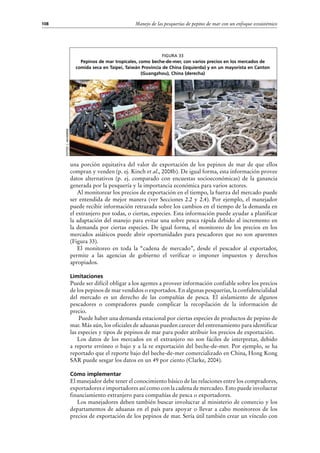 Manejo de las pesquerías de pepino de mar con un enfoque ecosistémico108
una porción equitativa del valor de exportación de los pepinos de mar de que ellos
compran y venden (p. ej. Kinch et al., 2008b). De igual forma, esta información provee
datos alternativos (p.  ej. comparado con encuestas socioeconómicas) de la ganancia
generada por la pesquería y la importancia económica para varios actores.
Al monitorear los precios de exportación en el tiempo, la fuerza del mercado puede
ser entendida de mejor manera (ver Secciones 2.2 y 2.4). Por ejemplo, el manejador
puede recibir información retrazada sobre los cambios en el tiempo de la demanda en
el extranjero por todas, o ciertas, especies. Esta información puede ayudar a planificar
la adaptación del manejo para evitar una sobre pesca rápida debido al incremento en
la demanda por ciertas especies. De igual forma, el monitoreo de los precios en los
mercados asiáticos puede abrir oportunidades para pescadores que no son aparentes
(Figura 33).
El monitoreo en toda la “cadena de mercado”, desde el pescador al exportador,
permite a las agencias de gobierno el verificar o imponer impuestos y derechos
apropiados.
Limitaciones
Puede ser difícil obligar a los agentes a proveer información confiable sobre los precios
de los pepinos de mar vendidos o exportados. En algunas pesquerías, la confidencialidad
del mercado es un derecho de las compañías de pesca. El aislamiento de algunos
pescadores o compradores puede complicar la recopilación de la información de
precio.
Puede haber una demanda estacional por ciertas especies de productos de pepino de
mar. Más aún, los oficiales de aduanas pueden carecer del entrenamiento para identificar
las especies y tipos de pepinos de mar para poder atribuir los precios de exportación.
Los datos de los mercados en el extranjero no son fáciles de interpretar, debido
a reporte erróneo o bajo y a la re exportación del beche-de-mer. Por ejemplo, se ha
reportado que el reporte bajo del beche-de-mer comercializado en China, Hong Kong
SAR puede sesgar los datos en un 49 por ciento (Clarke, 2004).
Cómo implementar
El manejador debe tener el conocimiento básico de las relaciones entre los compradores,
exportadores e importadores así como con la cadena de mercadeo. Esto puede involucrar
financiamiento extranjero para compañías de pesca o exportadores.
Los manejadores deben también buscar involucrar al ministerio de comercio y los
departamentos de aduanas en el país para apoyar o llevar a cabo monitoreos de los
precios de exportación de los pepinos de mar. Sería útil también crear un vínculo con
Figura 33
Pepinos de mar tropicales, como beche-de-mer, con varios precios en los mercados de
comida seca en Taipei, Taiwán Provincia de China (izquierda) y en un mayorista en Canton
(Guangzhou), China (derecha)
Fotos:J.Akamine
 