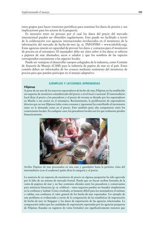 109Implementando el manejo
Ejemplos y lecciones aprendidas
Filipinas
A pesar de ser uno de los mayores exportadores de beche-de-mer, Filipinas no ha establecido
un esquema de monitoreo estandarizado del precio a nivel local o nacional. El intermediario
local dicta el precio a los pescadores y el precio de reventa es dictado por los exportadores
en Manila o sus socios en el extranjero. Recientemente, la proliferación de exportadores
directos que no son filipinos (tales como coreanos y japoneses) ha contribuido al incremento
tanto en la demanda como en el precio. Esto también puso alta competencia entre los
comerciantes locales. En cualquier caso, los pescadores locales son los que realmente pierden
financieramente.
Arriba: Pepinos de mar procesados en una casa y guardados hasta la próxima visita del
intermediario (con el cuaderno) quién dicta la categoría y el precio.
La ausencia de un esquema de monitoreo de precio en algunas pesquerías ha sido agravada
por la falta de un sistema de mercado formal. Puede que no hayan recibos formales de la
venta de pepinos de mar y no hay contratos oficiales entre los pescadores y comerciantes
para asistencia financiera (p. ej. créditos) – estos negocios pueden ser basados simplemente
en la confianza y lealtad. Como resultado, es bastante difícil para los manejadores el estimar,
o validar, con confianza el valor general de los beche-de-mer exportados. Un ejemplo de
este problema es evidenciado a través de la comparación de las estadísticas de importación
de beche-de-mer en Singapur y los datos de exportación de las agencias relacionadas. La
comparación indica que las cantidades de exportación reportadas por las agencias pesqueras
de Filipinas (basadas en registros de venta formales) son significativamente menores que
estos grupos para hacer reuniones periódicas para examinar los datos de precios y sus
implicaciones para los actores de la pesquería.
Es necesario tener un proceso por el cual los datos del precio del mercado
internacional pueden ser obtenidos regularmente. Esto puede ser facilitado a través
de la colaboración con agencias internacionales involucrados en el monitoreo de la
información del mercado de beche-de-mer (p.  ej. INFOFISH – www.infofish.org).
Estas agencias estarán en capacidad de proveer los datos y contactos para el monitoreo
de precios en el extranjero. El manejador debe ser claro sobre si los datos se refieren
a pepinos de mar ahumados, secos o salados y que los nombres de las especies
corresponden exactamente a las especies locales.
Puede ser ventajoso el desarrollar cuerpos colegiados de la industria, como Comités
de Asesoría de Manejo (CAM) para la industria de pepino de mar en el país. Estos
comités deben ser informados de los avances mediante resúmenes del monitoreo de
precios para que puedan participar en el manejo adaptativo.
Foto:R.Gamboa,UPMin
 