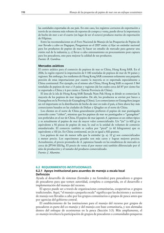 Manejo de las pesquerías de pepino de mar con un enfoque ecosistémico110
6.2 Requerimientos institucionales
6.2.1 Apoyo institucional para acuerdos de manejo a escala local
Definición
Ayuda al desarrollo de sistemas (formales y no formales) para pescadores o grupos
de pescadores para que tomen autoridad, completa o compartida, en el desarrollo e
implementación del manejo del recurso.
El apoyo puede ser a través de organizaciones comunitarias, cooperativas o grupos
tradicionales. Aquí, “el manejo a pequeña escala” significa que las decisiones y acciones
de manejo son llevadas a cabo por los grupos comunitarios o grupos de pesca antes que
por agencias del gobierno central.
El establecimiento de las instituciones para el manejo del recurso por grupos de
pescadores es parte del co-manejo y del manejo con base comunitaria, y son alentadas
dentro del enfoque de ecosistemas en la pesca (Sección 3.3). Más ampliamente, el
co-manejo involucra la participación de grupos de pescadores o comunidades pesqueras
las cantidades exportadas de ese país. En este caso, los registros correctos de exportación a
través de un sistema más robusto de reportes de compra y venta, puede elevar la importancia
de beche-de-mer a ser el cuarto (en lugar de ser el octavo) producto marino de exportación
de Filipinas.
Entre las recomendaciones en el Foro Nacional de Manejo de las Pesquerías de Pepino de
mar llevado a cabo en Dagupan, Pangasinan en el 2007 están: a) fijar un estándar nacional
para los productos de pepino de mar; b) hacer un estudio de mercado para generar una
visión real de la industria; y, c) llevar a cabo entrenamiento en procesamiento post captura
para los pescadores, esto para mejorar la calidad de sus productos.
Fuente: R. Gamboa.
Mercados asiáticos
El centro asiático para el comercio de pepinos de mar es China, Hong Kong SAR. En el
2006, la región reportó la importación de 4 180 toneladas de pepinos de mar de 54 países y
regiones. Sin embargo, los residentes de Hong Kong SAR consumen solamente una pequeña
porción de estas importaciones por cuanto la mayoría es re exportada especialmente a
China continental. Por ejemplo, en el mismo año China, Hong Kong SAR re exportó 3 564
toneladas de pepinos de mar a 13 países y regiones (de los cuales cerca del 87 por ciento fue
re exportado a China y 6 por ciento a Taiwán Provincia de China).
El área de la isla de Hong Kong SAR llamada Nam Pak Hong es dónde se comercian la
mayoría de los pepinos de mar importados. De ahí, los productos se envían por barco a
Guangzhou en la Provincia de Guangdong (China). Los comerciantes en Guangzhou juegan
un rol importante en la distribución de beche-de-mer en todo el país, si bien ahora hay más
comerciantes basados en las ciudades de Dalian y Qingdao en el norte de China.
Los clientes en el norte de China generalmente prefieren el pepino de mar puntiagudo
conocido como “cishen”, mientras que los pepinos de mar no puntiagudos o “guangshen”
son preferidos en el sur de China. El pepino de mar japonés A. japonicus es un cishen típico
y es actualmente el pepino de mar de mayor valor comercializado. Un “jin” (o 600 g) es
equivalente a 50 piezas de pepino de mar, lo cual es la unidad de volumen de comercio
estandarizado. El comercio también se realiza por “picul” (o 60 kilogramos) que es
equivalente a 100 jin. En China continental, un jin es igual a 500 gramos.
Los pepinos de mar de menor talla que la estándar (p. ej. 12 g) son comercializados
a menor precio. Los especimenes grandes son más caros y logran mejores precios.
Actualmente, el precio promedio de A. japonicus basado en las estadísticas de mercado es
cerca de JPY48 000/kg. El precio de venta al por menor está también diferenciado por el
sitio de producción y el tamaño del producto comercializado.
Fuente: J. Akamine.
 