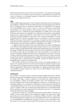 111Implementando el manejo
dentro de las agencias de manejo en la toma de decisiones y en la operación del manejo
de los recursos. En el manejo con base comunitaria, la autoridad para el manejo del
recurso es devuelta a la comunidad pesquera, incluyendo la toma de decisiones, el
monitoreo y la aplicación de la ley.
Usos
Hilborn (2004) argumentaba que no son los defectos del manejo de una sola especie lo
que ha fallado o colapsado o ha promovido la sobre pesca de las pesquerías, pero el hecho
que las instituciones usan un control de arriba-abajo (o “centralizado”). Las mejoras
en la sostenibilidad de los recursos marinos a través de instituciones comunitarias
involucradas en el manejo pesquero surge, de gran manera, a través de una mejor
aplicación de la ley y rendición de cuentas (Shepherd et al., 2004). Esto es por cuanto
las decisiones de manejo y los resultados son creados por los pescadores o comunidades
pesqueras que valoran los beneficios a largo plazo de un recurso sostenible. Si las
estructuras de gobernabilidad son adecuadas, y hay incentivos apropiados, el manejo
comunitario de los recursos es análogo a poner a un granjero a cargo de su granja
(Hilborn, Oresanzs y Parma, 2005). El co-manejo y el manejo con base comunitario es
particularmente útil en pesquerías a pequeña escala dónde los sistemas de arriba-abajo
centralizados no han sido efectivos (Ostrom, 1990; Berkes et al., 2001).
La aplicación de la ley puede mejorar con instituciones de manejo local (Shepherd
et al., 2004). La autorregulación por parte de los grupos de pesca y el co-manejo puede
ayudar a reducir la carga del manejo de conflictos que generalmente hay con las agencias
de manejo. Posiblemente existen modos más directos y bien establecidos de resolución
de conflictos dentro de las comunidades que entre los pescadores y las agencias de
manejo centralizado. Debido a las relaciones pre establecidas, el co-manejo y el manejo
con base comunitaria pueden fomentar una mejor construcción del consenso antes que
por grupos de asesoría. Se pueden proponer medidas de manejo apropiadas que encajan
con las aspiraciones y tradiciones de la comunidad, y pueden ser hechas respetar con
penalidades que se ajustan a la tradición local.
Otro beneficio de devolver el manejo de los recursos a los grupos pesqueros es la
mejora en la comunicación entre los actores de la pesquería. Se puede necesitar apoyo
de las agencias de manejo para que los pescadores en pesquerías fragmentadas puedan
reunirse regularmente. Dentro de las comunidades, las regulaciones pesqueras pueden
ser entendidas de mejor manera por cuanto éstas son desarrolladas a través de una
amplia participación.
Limitaciones
El co-manejo y el manejo con base comunitaria tienen también limitaciones. No hay
garantía que el grupo/comunidad actuará en su propio beneficio o que las decisiones
de manejo darán lugar a buenos resultados. Los tomadores de decisión dentro de
las comunidades o grupos de pescadores pueden carecer del entendimiento de los
procesos biológicos para manejar adecuadamente el recurso en comparación con un
manejador pesquero con entrenamiento. Adicional a las limitaciones de capacidad, las
comunidades pueden carecer de los recursos financieros para el monitoreo apropiado
o para la vigilancia. Más aún, los intereses personales dentro de la comunidad pueden
afectar estrategias de manejo apropiadas hacia el beneficio personal, o a la asignación
de derechos de pesca de manera desigual.
Los derechos exclusivos y la devolución del manejo pueden fallar cuando hay un
desajuste entre la escala espacial de las unidades de manejo y las escalas en las cuales
operan los procesos de reclutamiento a la población (Hilborn, Parrish y Litle, 2005).
Por ejemplo, las prácticas pesqueras en una comunidad pueden afectar el reclutamiento
y la sostenibilidad de las poblaciones de pepinos de mar en una comunidad vecina.
Esto puede ser el caso para muchas poblaciones de pepinos de mar que existen como
 