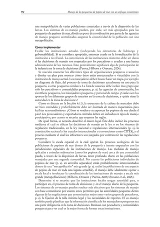 Manejo de las pesquerías de pepino de mar con un enfoque ecosistémico112
una metapoblación de varias poblaciones conectadas a través de la dispersión de las
larvas. Los sistemas de co-manejo pueden, por ende, ser más apropiados para las
pesquerías de pepinos de mar, dónde un poco de coordinación por parte de las agencias
de manejo pesquero centralizadas aseguran la conectividad de la población con una
metapoblación.
Cómo implementar
Evalúe las instituciones actuales (incluyendo las estructuras de liderazgo y
gobernabilidad). Si se considera apropiado, entonces ayude en la formalización de la
institución a nivel local. La conveniencia de las instituciones existentes debe ser claras
si las decisiones de manejo son respetadas por los pescadores y ayudan a una buena
administración de los recursos. Esto generalmente significará algo de participación de
la industria en la toma de decisiones (Parma, Hilborn y Oresanz, 2006).
Se necesita enumerar los diferentes tipos de organizaciones pesqueras o usuarios
y diseñar un plan para mostrar cómo éstos están estructurados o vinculados con la
institución de manejo actual. Los manejadores deben buscar hacer un mapa, por ejemplo
un diagrama de flujo, del proceso de toma de decisiones actualmente en uso para la
pesquería, u otras pesquerías similares. La lista de usuarios debe incluir mas grupo que
solo los pescadores o comunidades pesqueras, p. ej. las agencias de conservación, los
científicos pesqueros, los manejadores pesqueros y personal de campo. ¿Cuáles son los
aportes de los diferentes grupos de usuarios en la toma de decisiones, y quién tiene la
autoridad en la toma de decisiones?
Como se discute en la Sección 6.1.5, la estructura de la cadena de mercadeo debe
ser bien entendida y preferiblemente debe ser ilustrada de manera esquemática para
facilitar su entendimiento. ¿Cómo se venden y se exportan los pepinos de mar desde el
país? Los procesadores y exportadores centrales deben ser incluidos en tipos de manejo
participativo, por cuanto se necesita que respeten las reglas.
De igual forma, se necesita describir el marco legal. Éste debe incluir los procesos
mediante el cual se ubican las decisiones de manejo en la ley o en los sistemas de
regulación tradicionales, en la ley nacional o regulaciones internacionales (p.  ej. la
constitución nacional y los tratados internacionales o convenciones como CITES), y el
proceso mediante el cual los infractores son juzgados por contravenir las regulaciones
pesqueras.
Considere la escala espacial en la cual operan los procesos ecológicos de las
poblaciones de pepinos de mar dentro de la pesquería e intente empatarlos con las
jurisdicciones espaciales de las instituciones de manejo. Las medidas de manejo
aplicadas a animales sedentarios (como los pepinos de mar) cerca de una comunidad
puede, a través de la dispersión de larvas, tener profundo efecto en las poblaciones
manejadas por una segunda comunidad. Por cuanto las poblaciones individuales de
pepinos de mar (p.  ej. en arrecifes separados) están probablemente interconectados
dentro de una “metapoblación” más grande (p. ej. todas las poblaciones de una especie
de pepino de mar en toda una laguna arrecifal), el manejo debe idealmente operar a
escala local e involucrar la coordinación de las instituciones de manejo a escala más
grande (metapoblaciones) (Hilborn, Oresanz y Parma, 2005; Oresanz et al., 2005).
Determine si se necesita que las instituciones locales tengan autoridad para, o
participen en, el proceso de toma de decisiones y en el manejo diario de la pesquería.
Los sistemas de co-manejo pueden resultar más efectivos que los sistemas de manejo
con base comunitario por cuanto éstos permiten que las autoridades pesqueras dicten
algunas de las regulaciones que armonizarían mejor entre varios grupos de pescadores,
p. ej. la fijación de la talla mínima legal y las necesidades de reportes. El co-manejo
también puede planificar que la información científica de los manejadores pesqueros sea
una parte obligatoria en la toma de decisiones. Reúnase con pescadores y comunidades
pesqueras para ver cual es la mejor forma de formar estas instituciones.
 