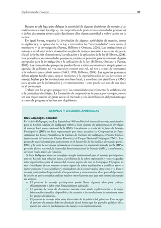 113Implementando el manejo
Busque ayuda legal para delegar la autoridad de algunas decisiones de manejo a las
instituciones a nivel local (p. ej. las cooperativas de pesca o las comunidades pesqueras)
y defina claramente sobre cuales decisiones ellos tienen autoridad y sobre cuales no la
tienen.
De igual forma, organice la devolución de algunas actividades de manejo, como
la vigilancia y la aplicación de la ley, e internalize las “externalidades” tales como el
monitoreo y la investigación (Parma, Hilborn y Oresanz, 2006). Las instituciones de
manejo a nivel local deben desarrollar un plan de manejo asociado a sus áreas de pesca,
el cual debe incluir el monitoreo, la evaluación y la aplicación de la ley (Hilborn, 2004).
Los pescadores, o comunidades pesqueras, estarán en posición para determinar el gasto
apropiado para la investigación y la aplicación de la ley (Hilborn, Oresanz y Parma,
2005). Las comunidades pesqueras pueden llevar a cabo un monitoreo simple, pero las
agencias de gobierno tal vez necesiten retener este rol, tal vez a través de impuestos
a la industria para cubrir costos (FAO, 1995; Hilborn, 2004). Las agencias pesqueras
deben asignar fondos para apoyar reuniones y la operativización de las decisiones de
manejo hechas por las instituciones con base local, y coordine con científicos y ONG
para ayudar con la información y el entrenamiento – esto puede ser uno de sus roles
en el co-manejo.
Trabaje con los grupos pesqueros y las comunidades para fomentar la colaboración
y la comunicación abierta. La formación de cooperativas de pesca, por ejemplo, puede
ser una mejor manera de ganar acceso al mercado y a la identificación del producto que
a través de programas hechos por el gobierno.
Ejemplos y lecciones aprendidas
Islas Galápagos, Ecuador
En las islas Galápagos, una Ley Especial en 1998 estableció el sistema de manejo participativo
para la Reserva Marina de Galápagos (RMG). Este sistema de administración involucra
al manejo local como nacional de la RMG. Localmente a través de la Junta de Manejo
Participativo (JMP), un foro representado por cinco usuarios: las Cooperativas de Pesca
Artesanal, los Guías Naturalistas, la Cámara de Turismo de Galápagos, el Sector Ciencia
(actualmente la Fundación Charles Darwin) y el Parque Nacional Galápagos (PNG). Este
grupo de usuarios participan activamente en el desarrollo de las medidas de manejo para la
RMG y la toma de decisiones es basada en el consenso. La resolución tomada por la JMP se
presenta al foro nacional, la Autoridad Interinstitucional de Manejo (AIM), la cual toma la
decisión final a través de votación.
Si bien Galápagos tiene un complejo arreglo institucional para el manejo participativo,
esto no ha sido una solución única al problema de la sobre explotación y todavía quedan
retos significativos para el manejo del recurso pepino de mar en Galápagos. El pepino de
mar Isostichopus fuscus muestra severos signos de sobre explotación y conflicto entre el
sector pesquero y los científicos y manejadores de la conservación. Ante esto, y si bien el
manejo participativo ha permitido a los pescadores y otros usuarios el ser parte del proceso,
la lección es que se necesita analizar muchos otros factores para que este sistema de manejo
sea exitoso:
•	 El proceso de manejo participativo puede llevar algunos años para trabajar
eficientemente y debe tener financiamiento adecuado.
•	 El proceso de toma de decisiones necesita estar atado explícitamente a la mejor
información científica disponible y de acuerdo a las resoluciones de reuniones entre
los grupos de usuarios.
•	 El proceso de manejo debe estar divorciado de la política del gobierno. Esto es, que
el proceso de manejo debe ser diseñado de tal forma que los partidos políticos de la
nación no socaven las decisiones de manejo o su implementación.
 