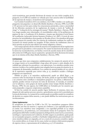 115Implementando el manejo
socio-económicas, para permitir decisiones de manejo con una visión completa de la
pesquería. Los CAM son también un vehículo para traer asesoría sobre la factibilidad
de las opciones de manejo y el monitoreo de la pesquería.
Los Comités Consultivos (CC) son similares a los CAM y tienden a ser usados por
pesquerías más pequeñas o en desarrollo (Smith, Sainsbury y Stevens, 1999). Los CAM
y CC proveen un foro para evaluar las consecuencias potenciales, costos y practicidad
de los diferentes escenarios de las regulaciones de manejo a través de “análisis de
riesgo” o “evaluación de las estrategias de manejo” (Smith, Sainsbury y Stevens, 1999).
Los riesgos pueden estar relacionados a la incertidumbre sobre: (1) las poblaciones de
pepinos de mar y el ambiente; (2) la dinámica e insumo que determina el nivel futuro
de la población, incluyendo factores humanos (Grafton et al., 2007). A través de estos
procesos, las incertidumbres claves pueden ser llevadas al foro y los miembros del grupo
pueden ponerse de acuerdo sobre los criterios de rendimiento mediante los cuales los
escenarios de manejo pueden ser juzgados. El fijar criterios de rendimiento claros al
inicio permite un proceso más objetivo de manejo adaptativo a futuro.
Una ventaja operativa de los comités de asesoría es el cumplimiento de las regulaciones
por parte de los pescadores y otros usuarios. Por cuanto las decisiones de manejo, o por
lo menos las recomendaciones, son hechas a través de acuerdo mutuo de los miembros
del comité, los CAM ganar mayor aceptación y apropiación de las decisiones de manejo
que en un sistema arriba-abajo (Smith, Sainsbury y Stevens, 1999).
Limitaciones
A menos que éstos sean compuestos cuidadosamente, los cuerpos de asesoría tal vez
no tengan interés en la sostenibilidad a largo plazo del recurso o estén alejados de la
realidad que enfrentan los pescadores y sus aspiraciones. Los miembros pueden tener
intereses vertidos o los comités pueden estar sesgados hacia un grupo de usuarios (p. ej.
compuesto de demasiados científicos). Los comités de asesoría pueden tal vez carecer
de la experiencia requerida para ciertos roles, p.  ej. científicos sociales o biólogos
pesqueros con experiencia).
Debido en parte a su naturaleza multisectorial, puede ser difícil llegar a un
consenso sobre las decisiones de manejo. De hecho, puede ser igual de difícil el llegar
a un consenso entre científicos o manejadores pesqueros. Las peleas, o diferencias de
opinión, pueden retrazar el proceso de toma de decisiones. A menudo, el consultar
con la industria y otros grupos de interés pueden tomar tiempo (Smith, Sainsbury y
Stevens, 1999). En este aspecto, los CAM deben ser formados por los usuarios que
están preparados a negociar compromisos aceptables.
Si bien los comités de asesoría pueden lograr fácilmente el consenso, éstos son,
después de todo quiénes proveen asesoría y generalmente carecen de la autoridad para
la toma de decisiones. La ventaja de los comités puede ser perdida cuando los tomadores
de decisión no aceptan dicha asesoría, y esto puede debilitar las motivaciones para su
involucramiento.
Cómo implementar
Si actualmente no existen los CAM o los CC, los manejadores pesqueros deben
desarrollar una lista de usuarios y expertos de confianza y con capacidad para hacer
el comité. Los miembros tener antigüedad y con capacidad probada en su campo
de experiencia y, de preferencia, con conocimiento íntimo de la pesquería. Entre los
participantesdebehabercientíficospesqueros,biólogosdelaconservación,economistas,
sociólogos y representantes de la industria. Se debe asignar un presidente, quién puede
ser un manejador pesquero, científico o facilitador independiente, para neutralidad. Los
otros miembros deben ser asignados, tal vez a través de un proceso consultivo rápido.
Los comités deben, en el mejor de los casos, incluir un número relativamente pequeño
de expertos claves y representantes de la industria, p. ej. 5-10 miembros.
 