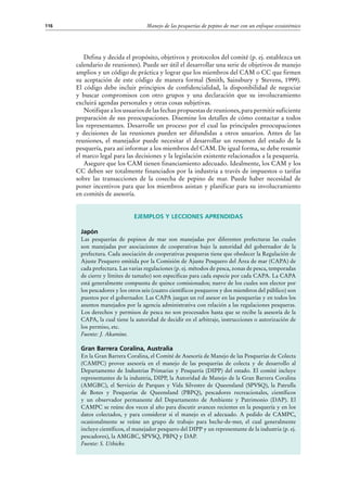 Manejo de las pesquerías de pepino de mar con un enfoque ecosistémico116
Defina y decida el propósito, objetivos y protocolos del comité (p. ej. establezca un
calendario de reuniones). Puede ser útil el desarrollar una serie de objetivos de manejo
amplios y un código de práctica y lograr que los miembros del CAM o CC que firmen
su aceptación de este código de manera formal (Smith, Sainsbury y Stevens, 1999).
El código debe incluir principios de confidencialidad, la disponibilidad de negociar
y buscar compromisos con otro grupos y una declaración que su involucramiento
excluirá agendas personales y otras cosas subjetivas.
Notifique a los usuarios de las fechas propuestas de reuniones, para permitir suficiente
preparación de sus preocupaciones. Disemine los detalles de cómo contactar a todos
los representantes. Desarrolle un proceso por el cual las principales preocupaciones
y decisiones de las reuniones pueden ser difundidas a otros usuarios. Antes de las
reuniones, el manejador puede necesitar el desarrollar un resumen del estado de la
pesquería, para así informar a los miembros del CAM. De igual forma, se debe resumir
el marco legal para las decisiones y la legislación existente relacionados a la pesquería.
Asegure que los CAM tienen financiamiento adecuado. Idealmente, los CAM y los
CC deben ser totalmente financiados por la industria a través de impuestos o tarifas
sobre las transacciones de la cosecha de pepino de mar. Puede haber necesidad de
poner incentivos para que los miembros asistan y planificar para su involucramiento
en comités de asesoría.
Ejemplos y lecciones aprendidas
Japón
Las pesquerías de pepinos de mar son manejadas por diferentes prefecturas las cuales
son manejadas por asociaciones de cooperativas bajo la autoridad del gobernador de la
prefectura. Cada asociación de cooperativas pesqueras tiene que obedecer la Regulación de
Ajuste Pesquero emitida por la Comisión de Ajuste Pesquero del Área de mar (CAPA) de
cada prefectura. Las varias regulaciones (p. ej. métodos de pesca, zonas de pesca, temporadas
de cierre y límites de tamaño) son especificas para cada especie por cada CAPA. La CAPA
está generalmente compuesta de quince comisionados; nueve de los cuales son elector por
los pescadores y los otros seis (cuatro científicos pesqueros y dos miembros del público) son
puestos por el gobernador. Las CAPA juegan un rol asesor en las pesquerías y en todos los
asuntos manejados por la agencia administrativa con relación a las regulaciones pesqueras.
Los derechos y permisos de pesca no son procesados hasta que se recibe la asesoría de la
CAPA, la cual tiene la autoridad de decidir en el arbitraje, instrucciones o autorización de
los permiso, etc.
Fuente: J. Akamine.
Gran Barrera Coralina, Australia
En la Gran Barrera Coralina, el Comité de Asesoría de Manejo de las Pesquerías de Colecta
(CAMPC) provee asesoría en el manejo de las pesquerías de colecta y de desarrollo al
Departamento de Industrias Primarias y Pesquería (DIPP) del estado. El comité incluye
representantes de la industria, DIPP, la Autoridad de Manejo de la Gran Barrera Coralina
(AMGBC), el Servicio de Parques y Vida Silvestre de Queensland (SPVSQ), la Patrulla
de Botes y Pesquerías de Queensland (PBPQ), pescadores recreacionales, científicos
y un observador permanente del Departamento de Ambiente y Patrimonio (DAP). El
CAMPC se reúne dos veces al año para discutir avances recientes en la pesquería y en los
datos colectados, y para considerar si el manejo es el adecuado. A pedido de CAMPC,
ocasionalmente se reúne un grupo de trabajo para beche-de-mer, el cual generalmente
incluye científicos, el manejador pesquero del DIPP y un representante de la industria (p. ej.
pescadores), la AMGBC, SPVSQ, PBPQ y DAP.
Fuente: S. Uthicke.
 