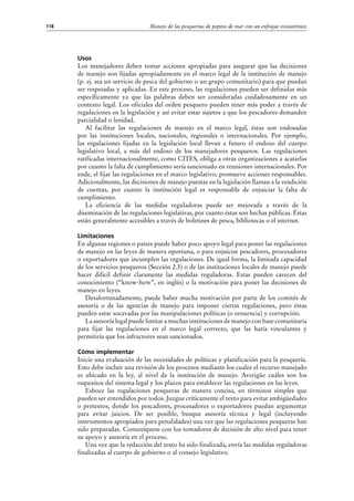 Manejo de las pesquerías de pepino de mar con un enfoque ecosistémico118
Usos
Los manejadores deben tomar acciones apropiadas para asegurar que las decisiones
de manejo son fijadas apropiadamente en el marco legal de la institución de manejo
(p. ej. sea un servicio de pesca del gobierno o un grupo comunitario) para que puedan
ser respetadas y aplicadas. En este proceso, las regulaciones pueden ser definidas más
específicamente ya que las palabras deben ser consideradas cuidadosamente en un
contexto legal. Los oficiales del orden pesquero pueden tener más poder a través de
regulaciones en la legislación y así evitar estar sujetos a que los pescadores demanden
parcialidad o lenidad.
Al facilitar las regulaciones de manejo en el marco legal, éstas son endosadas
por las instituciones locales, nacionales, regionales o internacionales. Por ejemplo,
las regulaciones fijadas en la legislación local llevan a futuro el endoso del cuerpo
legislativo local, a más del endoso de los manejadores pesqueros. Las regulaciones
ratificadas internacionalmente, como CITES, obliga a otras organizaciones a acatarlas
por cuanto la falta de cumplimiento sería sancionado en reuniones internacionales. Por
ende, el fijar las regulaciones en el marco legislativo, promueve acciones responsables.
Adicionalmente, las decisiones de manejo puestas en la legislación llaman a la rendición
de cuentas, por cuanto la institución legal es responsable de enjuiciar la falta de
cumplimiento.
La eficiencia de las medidas reguladoras puede ser mejorada a través de la
diseminación de las regulaciones legislativas, por cuanto éstas son hechas públicas. Éstas
están generalmente accesibles a través de boletines de pesca, bibliotecas o el internet.
Limitaciones
En algunas regiones o países puede haber poco apoyo legal para poner las regulaciones
de manejo en las leyes de manera oportuna, o para enjuiciar pescadores, procesadores
o exportadores que incumplen las regulaciones. De igual forma, la limitada capacidad
de los servicios pesqueros (Sección 2.3) o de las instituciones locales de manejo puede
hacer difícil definir claramente las medidas reguladoras. Estas pueden carecen del
conocimiento (“know-how”, en inglés) o la motivación para poner las decisiones de
manejo en leyes.
Desafortunadamente, puede haber mucha motivación por parte de los comités de
asesoría o de las agencias de manejo para imponer ciertas regulaciones, pero éstas
pueden estar socavadas por las manipulaciones políticas (o renuencia) y corrupción.
La asesoría legal puede limitar a muchas instituciones de manejo con base comunitaria
para fijar las regulaciones en el marco legal correcto, que las haría vinculantes y
permitiría que los infractores sean sancionados.
Cómo implementar
Inicie una evaluación de las necesidades de políticas y planificación para la pesquería.
Esto debe incluir una revisión de los procesos mediante los cuales el recurso manejado
es ubicado en la ley, al nivel de la institución de manejo. Averigüe cuáles son los
requisitos del sistema legal y los plazos para establecer las regulaciones en las leyes.
Esboce las regulaciones pesqueras de manera concisa, en términos simples que
pueden ser entendidos por todos. Juzgue críticamente el texto para evitar ambigüedades
o pretextos, donde los pescadores, procesadores o exportadores puedan argumentar
para evitar juicios. De ser posible, busque asesoría técnica y legal (incluyendo
instrumentos apropiados para penalidades) una vez que las regulaciones pesqueras han
sido preparadas. Comuníquese con los tomadores de decisión de alto nivel para tener
su apoyo y asesoría en el proceso.
Una vez que la redacción del texto ha sido finalizada, envía las medidas reguladoras
finalizadas al cuerpo de gobierno o al consejo legislativo.
 