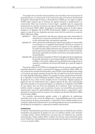 Manejo de las pesquerías de pepino de mar con un enfoque ecosistémico120
Un ejemplo de un acuerdo internacional hacia el control del comercio de especies de
preocupación por su conservación es la Convención sobre el Comercio Internacional
de Especies Amenazadas de Fauna y Flora Silvestre (CITES, por sus siglas en inglés).
CITES espera asegurar que el comercio de especies silvestres es proporcional a su
conservación. Hace esto al proveer el marco legal y regulador para la cooperación
internacional al controlar el comercio de especies listadas en los Apéndices I, II y III
de la Convención (FAO, 2004). Actualmente, Isostichopus fuscus es la única especie
incluida en el Apéndice III de CITES (Toral-Granda, 2008b). La inclusión de una
especie en uno de los tres Apéndices proveerá cierto nivel de control de su comercio
(FAO, 2004; Sant, 2006):
Apéndice I: 	 ofrece la protección más alta para especies que están amenazadas de
extinción por el comercio internacional. El comercio de estas especies
es solo autorizado bajo circunstancias especiales.
Apéndice II: 	 ofrece protección moderada para especies que pueden ser amenazadas
si su comercio no es regulado efectivamente. Controla su comercio al
poner condiciones para el comercio de especies en este apéndice, en
las cuales los países deben demostrar que el comercio no es perjudicial
para la supervivencia de la especie en estado silvestre. Solo los animales
que fueron capturados de acuerdo con las leyes nacionales pueden ser
comercializados.
Apéndice III: 	proveeasistenciaalospaíses(o“Parte”)enlaaplicacióndesusregulaciones
de mercado nacional, p. ej. si el comercio ilegal es un problema. Hace esto
al obligar a otras partes a aplicar sus leyes domésticas para asegurar que el
comercio es consistente con las leyes del Estado (p. ej. país) de origen de
esa especie.
Uno de los objetivos de CITES es el salvaguardar el uso de especies acuáticas para la
seguridad alimentaria, empleo y generación de ingresos económicos (FAO, 2004). Un
uso común de los acuerdos internacionales, como CITES, es para disuadir la pesca ilegal
y el comercio que puede amenazar formas de vida o la supervivencia de las especies de
las cuales dependen (Bruckner, 2006a). Por ejemplo, los países pueden firmar acuerdos
(p. ej. Apéndice I o II de CITES) para prohibir o limitar el comercio de ciertas especies
de pepino de mar, si bien no hay ejemplos de esto al momento. Algunas especies de
pepino de mar son relativamente raras y algunas especies de alto valor comercial han
sido sobre pescadas en la mayoría de lugares. La inclusión en el Apéndice I de CITES
de esta especie sería una forma de protegerla de la extinción. Estas convenciones
también ayudan a asegurar que las prácticas de pesca son sostenibles para permitir
exportaciones, mejora las oportunidades para asistencia técnica y capacitación y para
aumentar la conciencia entre los usuarios y los tomadores de decisión (Bruckner, 2006a;
Toral-Granda, 2008b).
Los acuerdos internacionales pueden ayudar a la aplicación de regulaciones
nacionales. Esto se da a través de obligaciones y responsabilidades para hacer cumplir
ciertas prácticas de pesca, procesamiento o exportación. Éstos también pueden ser un
canalparacolaboracióninternacional.Losacuerdospuedenpromoverlaestandarización
de métodos de investigación y cooperación científica internacional.
Limitaciones
La falta de voluntad política para buscar acuerdos que serán un obstáculo para muchos
manejadores de pesquerías de pepinos de mar. Los políticos pueden estar renuentes
a arriesgar incluir a futuro limitaciones a la pesca, que son impuestas por acuerdos
internacionales. Puede también haber conflictos de intereses entre potenciales países
socios. Dónde hay voluntad política, el acuerdo puede estar basado en razones políticas
y no en un manejo sólido.
 