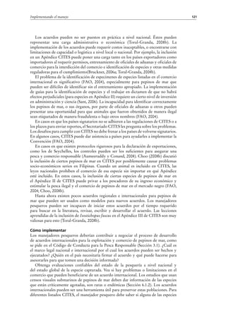 121Implementando el manejo
Los acuerdos pueden no ser puestos en práctica a nivel nacional. Éstos pueden
representar una carga administrativa o económica (Toral-Granda, 2008b). La
implementación de los acuerdos puede requerir costos inaceptables, o encontrarse con
limitaciones de capacidad o logística a nivel local o nacional. Por ejemplo, la inclusión
en un Apéndice CITES puede poner una carga tanto en los países exportadores como
importadores al requerir permisos, entrenamiento de oficiales de aduanas y oficiales de
comercio para la interdicción del comercio e identificación de especies y otras medidas
reguladoras para el cumplimiento(Bruckner, 2006a; Toral-Granda, 2008b).
El problema de la identificación de especimenes de especies listadas en el comercio
internacional es significativo (FAO, 2004), especialmente para pepinos de mar que
pueden ser difíciles de identificar sin el entrenamiento apropiado. La implementación
de guías para la identificación de especies y el trabajar en dictamen de que no habrá
efectos perjudiciales (para especies en Apéndice II) requiere un cierto nivel de inversión
en administración y ciencia (Sant, 2006). La incapacidad para identificar correctamente
los pepinos de mar, o sus órganos, por parte de oficiales de aduanas u otros pueden
presentar una oportunidad para que animales que fueron obtenidos de manera ilegal
sean etiquetados de manera fraudulenta o bajo otros nombres (FAO, 2004).
En casos en que los países signatarios no se adhieren a las regulaciones de CITES o a
los plazos para enviar reportes, el Secretariado CITES les pregunta sobre los problemas.
Los desafíos para cumplir con CITES no debe frenar a los países de volverse signatarios.
En algunos casos, CITES puede dar asistencia a países para ayudarles a implementar la
Convención (FAO, 2004).
En casos en que existen protocolos rigurosos para la declaración de exportaciones,
como los de Seychelles, los controles pueden ser los suficientes para asegurar una
pesca y comercio responsable (Aumeeruddy y Conand, 2008). Choo (2008b) discutió
la inclusión de ciertos pepinos de mar en CITES por posiblemente causar problemas
socio-económicos serios en Filipinas. Cuando un animal es incluido en CITES, las
leyes nacionales prohíben el comercio de esa especie sin importar en qué Apéndice
esté incluido. En estos casos, la inclusión de ciertas especies de pepinos de mar en
el Apéndice II de CITES puede privar a los pescadores de su ingreso económico y
estimular la pesca ilegal y el comercio de pepinos de mar en el mercado negro (FAO,
2004; Choo, 2008b).
Hasta ahora existen pocos acuerdos regionales e internacionales para pepinos de
mar que pueden ser usados como modelos para nuevos acuerdos. Los manejadores
pesqueros pueden ser incapaces de iniciar estos acuerdos por el tiempo requerido
para buscar en la literatura, revisar, escribir y desarrollar el acuerdo. Las lecciones
aprendidas de la inclusión de Isostichopus fuscus en el Apéndice III de CITES son muy
valiosas para esto (Toral-Granda, 2008b).
Cómo implementar
Los manejadores pesqueros deberían contribuir a negociar el proceso de desarrollo
de acuerdos internacionales para la explotación y comercio de pepinos de mar, como
se pide en el Código de Conducta para la Pesca Responsable (Sección 3.1). ¿Cuál es
el marco legal nacional e internacional por el cual los acuerdos pueden ser hechos y
ejecutados? ¿Quién en el país necesitaría firmar el acuerdo y qué puede hacerse para
asesorarles para que tomen una decisión informada?
Obtenga evaluaciones confiables del estado de la pesquería a nivel nacional y
del estado global de la especie capturada. Vea si hay problemas o limitaciones en el
comercio que pueden beneficiarse de un acuerdo internacional. Los estudios que usan
censos visuales submarinos de pepinos de mar deben dar información de las especies
que están críticamente agotadas, son raras o endémicas (Sección 6.1.2). Los acuerdos
internacionales pueden ser una herramienta útil para preservar estas poblaciones. Para
diferentes listados CITES, el manejador pesquero debe saber si alguna de las especies
 