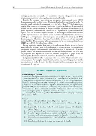 Manejo de las pesquerías de pepino de mar con un enfoque ecosistémico122
en su pesquería están amenazadas con la extinción o pueden extinguirse si las practicas
actuales de comercio no están reguladas de manera adecuada.
Examine las ventajas y desventajas de un acuerdo internacional, como CITES.
Evalúe cuales son los posibles costos del desarrollo e implementación del acuerdo. Por
ejemplo, para la inclusión de una especie en el Apéndice III de CITES, el país con esta
especie debe emitir un permiso de exportación el cual es avalado por la autoridad de
manejo una vez que se determina si fueron obtenidos legalmente. Otras Partes (p. ej.
países signatarios) deben enviar el Certificado de Origen con las exportaciones de esta
especie, si no han incluido la especie también. Los países importadores deben confirmar
que las importaciones de esa especies tienen el permiso de exportación o Certificado
de Origen. La reexportación también requiere una certificación similar (Sant, 2006).
Los manejadores deben tener claro la definición de los términos de referencia entre las
partes. También deben consultar la literatura que explica las implicaciones de un listado
CITES (p. ej. FAO, 2004; Bruckner, 2006a).
Forme un comité técnico legal que escriba el acuerdo. Puede ser mejor buscar
asesoría legal y técnica y usar modelos basados en otros acuerdos. Los manejadores
que deseen proponer ciertas especies para la inclusión en el Apéndice III de CITES
pueden hacerlo unilateralmente cualquier rato a través de su gobierno. Por otro lado,
las propuestas para Apéndice II deben ser revisadas y requieren el apoyo de las dos
terceras partes de las Partes en una Conferencia de las Partes (Sant, 2006).
Ponga en ejecución medidas para evaluar si las condiciones del acuerdo están siendo
implementadas. Por ejemplo, desarrolle un horario y una metodología para revisar las
exportaciones de beche-de-mer y los datos de exportación para asegurar que no hay
contrabando de especies.
Ejemplos y lecciones aprendidas
Islas Galápagos, Ecuador
Ecuador es el único país que ha incluido una especie de pepino de mar (I. fuscus) en un
Apéndice de CITES. Esta especie fue incluida en el Apéndice III el 16 de octubre del 2003
y desde entonces la mayoría de las capturas de la pesquería de las islas Galápagos han sido
registradas mediante permisos CITES. Sin embargo, en Ecuador continental hay pesquerías
y producción de acuicultura que ha sido exportada al mercado oriental, sin registro de un
permiso CITES. Los exportadores del continente y los pescadores dicen que la especie
capturada no es I. fuscus – esto ilustra uno de los problemas del listado con poco o no
entrenamiento para agentes de exportación u oficiales de aduana.
La inclusión de I. fuscus en el Apéndice III de CITES ha mostrado ventajas y desventajas
(Toral-Granda, 2008):
Ventajas:
(i)	 Certeza de la legalidad de la captura del producto exportado
(ii)	 Mayor conciencia de la necesidad de conservar y manejar las poblaciones de pepinos
de mar
(iii)	 La posibilidad de identificar cuellos de botella donde se puede dar el lavado de las
capturas ilegales
(iv)	 Mejores oportunidades para asistencia técnica, investigación y entrenamiento
(v)	 Creación y puesta en práctica de códigos estandarizados y completos para el
comercio y recolección de datos entre los países involucrados
(vi)	 La centralización de datos de captura y exportación, lo que permite un análisis más
rápido
(vii)	 Entendimiento de la ruta de mercado una vez que sale de Ecuador
 