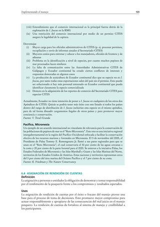 123Implementando el manejo
6.4 Asignación de rendición de cuentas
Definición
La asignación a personas o entidades la obligación de demostrar y tomar responsabilidad
por el rendimiento de la pesquería frente a los compromisos y resultados esperados.
Usos
La asignación de rendición de cuentas por el éxito o fracaso del manejo provee una
base para el proceso de toma de decisiones. Esto promueve mayor compromiso para
actuar responsablemente y apropiarse de las consecuencias del mal juicio en el manejo
pesquero. La rendición de cuentas da fortaleza al sistema de manejo y credibilidad a
los participantes.
(viii)	Entendimiento que el comercio internacional es la principal fuerza detrás de la
explotación de I. fuscus en la RMG
(ix)	 Una restricción del comercio internacional por medio de un permiso CITES
asegura la legalidad de la captura.
Desventajas
(i)	 Mayor carga para los oficiales administrativos de CITES (p. ej. procesar permisos,
recopilación y envío de informes anuales al Secretariado CITES)
(ii)	 Mayores costos para entrenar y educar a los manejadores, oficiales de frontera y de
aduanas
(iii)	 Problema en la identificación a nivel de especies, por cuanto muchos pepinos de
mar procesados lucen similares
(iv)	 La falta de comunicación entre las Autoridades Administrativas CITES de
Galápagos y Ecuador continental ha creado ciertos conflictos de intereses y
respuestas demoradas en algunos casos
(v)	 La producción de acuicultura de Ecuador continental dice que su especie no es I.
fuscus, por tanto todas estas exportaciones salen del país sin el permiso. Esto puede
ser solucionado si hay más personal entrenado en Ecuador continental que pueda
identificar claramente la especie comercializada
(vi)	 Demora en la adquisición de los reportes de comercio del Secretariado CITES para
especies CITES
Actualmente, Ecuador no tiene intención de poner a I. fuscus en cualquiera de los otros dos
Apéndices de CITES. Quizás se podría tener más éxito con este listado si todos los países
dentro del rango de distribución de I. fuscus incluirían esta especie en el mismo apéndice,
para de tal forma disuadir cargamentos ilegales de otros países y para promover mayor
conciencia y conservación.
Fuente: V. Toral-Granda
Pacífico, Micronesia
Un ejemplo de un acuerdo internacional no vinculante de relevancia para la conservación de
las poblaciones de pepinos de mar es el “Reto Micronesia”. Este reto es una iniciativa regional
intergubernamental en la región del Pacífico Occidental enfocada a facilitar la conservación
efectiva de los recursos marinos y forestales en Micronesia. El 5 de noviembre del 2005, el
Presidente de Palau Tommy E. Remengesaru Jr. llamó a sus pares regionales para que se
unan en el “Reto Micronesia”, el cual conservaría el 30 por ciento de las aguas cercanas a
la costa y 20 por ciento de la parte forestal para el 2020. Se unieron a la iniciativa Palau, los
Estados Federados de Micronesia y las Islas Marshall y Guam y las Islas Marinas del Norte,
territorios de los Estados Unidos de América. Estas naciones y territorios representan cerca
del 5 por ciento del área marina del Océano Pacífico y el 7 por ciento de su costa.
Fuente: K. Friedman y The Nature Conservancy.
 