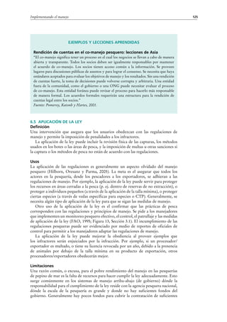 125Implementando el manejo
6.5 Aplicación de la ley
Definición
Una intervención que asegura que los usuarios obedezcan con las regulaciones de
manejo y permite la imposición de penalidades a los infractores.
La aplicación de la ley puede incluir la revisión física de las capturas, los métodos
usados en los botes o las áreas de pesca, y la imposición de multas u otras sanciones si
la captura o los métodos de pesca no están de acuerdo con las regulaciones.
Usos
La aplicación de las regulaciones es generalmente un aspecto olvidado del manejo
pesquero (Hilborn, Oresanz y Parma, 2005). La meta es el asegurar que todos los
actores en la pesquería, desde los pescadores a los exportadores, se adhieran a las
regulaciones de manejo. Por ejemplo, la aplicación de la ley puede servir para proteger
los recursos en áreas cerradas a la pesca (p. ej. dentro de reservas de no extracción), o
proteger a individuos pequeños (a través de la aplicación de la talla mínima), o proteger
ciertas especies (a través de vedas específicas para especies o CTP). Generalmente, se
necesita algún tipo de aplicación de la ley para que se sigan las medidas de manejo.
Otro uso de la aplicación de la ley es el confirmar que las prácticas de pesca
corresponden con las regulaciones y principios de manejo. Se pide a los manejadores
que implementen un monitoreo pesquero efectivo, el control, el patrullaje y las medidas
de aplicación de la ley (FAO, 1995; Figura 13, Sección 3.1). El incumplimiento de las
regulaciones pesqueras puede ser evidenciado por medio de reportes de oficiales de
control para permitir a los manejadores adaptar las regulaciones de manejo.
La aplicación de la ley puede mejorar la obediencia al proveer ejemplos que
los infractores serán enjuiciados por la infracción. Por ejemplo, si un procesador/
exportador es multado, o tiene su licencia revocada por un año, debido a la presencia
de animales por debajo de la talla mínima en su producto de exportación, otros
procesadores/exportadores obedecerán mejor.
Limitaciones
Una razón común, o excusa, para el pobre rendimiento del manejo en las pesquerías
de pepino de mar es la falta de recursos para hacer cumplir la ley adecuadamente. Esto
surge comúnmente en los sistemas de manejo arriba-abajo (de gobierno) dónde la
responsabilidad para el cumplimiento de la ley reside con la agencia pesquera nacional,
dónde la escala de la pesquería es grande y donde no hay suficientes fondos del
gobierno. Generalmente hay pocos fondos para cubrir la contratación de suficientes
Ejemplos y lecciones aprendidas
Rendición de cuentas en el co-manejo pesquero: lecciones de Asia
“El co-manejo significa tener un proceso en el cual los negocios se llevan a cabo de manera
abierta y transparente. Todos los socios deben ser igualmente responsables por mantener
el acuerdo de co-manejo. Los socios tienen acceso común a la información. Se proveen
lugares para discusiones públicas de asuntos y para lograr el consenso. Se necesita que haya
estándares aceptados para evaluar los objetivos de manejo y los resultados. Sin una rendición
de cuentas fuerte, la toma de decisiones puede volverse corrupta y arbitraria. Una entidad
fuera de la comunidad, como el gobierno o una ONG puede necesitar evaluar el proceso
de co-manejo. Esta entidad foránea puede revisar el proceso para hacerlo más responsable
de manera formal. Los acuerdos formales requerirán una estructura para la rendición de
cuentas legal entre los socios.”
Fuente: Pomeroy, Katonb y Hartes, 2001.
 