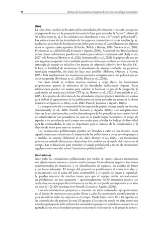 Manejo de las pesquerías de pepino de mar con un enfoque ecosistémico90
Usos
La colección y análisis de los datos de las densidades, distribución y tallas de las especies
de pepinos de mar en la pesquería formarán la base para entender la “salud” relativa de
las poblaciones (p. ej. si los animales son abundantes o no; o el “estado poblacional”).
Las estimaciones de las densidades de las especies comerciales en áreas amplias (p. ej.
en decenas o cientos de hectáreas) serán útiles para evaluar si las poblaciones en algunos
sitios o regiones están agotados (Uthicke, Welch y Benzie, 2004; Skewes et al., 2006;
Friedman et al., 2008; Purcell, Gossuin y Agudo, 2009a). A un nivel más fino, los datos
de los censos submarinos pueden ser usados para calcular el número total (Kaly et al.,
2007) o la biomasa (Skewes et al., 2002; Aumeeruddy et al., 2005) de pepinos de mar en
una región o pesquería. Estas medidas pueden ser útiles para evaluar periódicamente la
estrategia de manejo en relación a los puntos de referencia objetivo (ver Sección 3.4).
Si bien la habilidad de monitorear la abundancia de manera confiable no garantiza
resultados sostenibles, sin duda los hace más posibles (Hilborn, Oresanz y Parma,
2005). Más ampliamente, los monitoreos permiten comparaciones con poblaciones en
otras pesquerías (Friedman et al., 2008b; Kinch et al., 2008a).
En casos dónde se evalúan reservas marinas a largo plazo, los monitoreos
proporcionan puntos de referencia de las densidades poblaciones vírgenes. Estas
estimaciones pueden ser usadas para calcular la biomasa virgen de la pesquería, la
cual puede ser usada para definir CTP (p. ej. Skewes et al., 2002; Aumeeruddy et al.,
2005). Los puntos de referencia de las densidades vírgenes pueden también ser usados
para indicar el agotamiento de las poblaciones en áreas pescadas en ausencia de datos
históricos comparativos (Kaly et al., 2007; Purcell, Gossuin y Agudo, 2009a).
La composición de la comunidad de las especies de pepino de mar puede ser descrita
(Aumeeruddy et al., 2005; Purcell, Gossuin y Agudo, 2009a). Las comparaciones
directas de esta información, con los desembarques de los pescadores mostrarán el nivel
de selectividad de los pescadores, lo cual no se puede lograr fácilmente. El rango de
especies y su prevalencia en el campo son usadas para calcular los índices de diversidad
para las comunidades, lo cual es importante para el manejo de la conservación y la
elección de sitios para reservas marinas.
Las evaluaciones poblacionales pueden ser llevados a cabo en los mismos sitios
repetidamente para monitorear la respuesta de las poblaciones a cierta presión pesquera
o medidas de manejo (Schroeter et al., 2001; Skewes et al., 2006). Los monitoreos
proveen un método directo para determinar los cambios en el estado del recurso en el
tiempo. Las evaluaciones para entender el estado poblacional a través de monitoreos
regulares son conocidas como “monitoreos poblacionales”.
Limitaciones
Ante todo, las evaluaciones poblacionales por medio de censos visuales submarinos
son relativamente costosas y toman mucho tiempo. Generalmente requiere dos buzos
experimentados en muestreos y en identificación de especies, un capitán de barco
y un barco adecuado. El tiempo del personal es posiblemente el costo más alto, y
se incrementa con el costo del bote, combustible y el equipo de buceo y seguridad.
Se pueden necesitar de muchos meses para que el equipo evalúe adecuadamente
las poblaciones en una pesquería – aproximadamente 30-50 transectos pueden ser
realizados por un equipo de tres buzos en un día, lo cual puede corresponder a tan sólo
un sitio de 100-200 hectáreas (ver Purcell, Gossuin y Agudo, 2009a).
Los oficiales/técnicos pesqueros a menudo no están entrenados apropiadamente
en el diseño de muestreos para poder llevar a cabo los monitoreos científicamente o
para identificar todas las especies en el campo. Puede haber entre 30 y 40 especies en
las comunidades de pepinos de mar. El agrupar a las especies puede ser vista como una
solución, pero puede salir mal para los manejadores pesqueros cuando una especie rara o
agotada parece estar abundante porque se incorporó otra especie en el grupo de conteo.
 