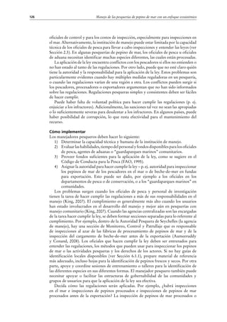 Manejo de las pesquerías de pepino de mar con un enfoque ecosistémico126
oficiales de control y para los costos de inspección, especialmente para inspecciones en
el mar. Alternativamente, la institución de manejo puede estar limitada por la capacidad
técnica de los oficiales de pesca para llevar a cabo inspecciones y entender las leyes (ver
Sección 2.3). En algunas pesquerías de pepino de mar, los oficiales de pesca u oficiales
de aduana necesitan identificar muchas especies diferentes, las cuales están procesadas.
La aplicación de la ley encuentra conflictos con los pescadores si ellos no entienden o
no han estado al tanto de las regulaciones. Por otro lado, puede que no esté claro quién
tiene la autoridad y la responsabilidad para la aplicación de la ley. Estos problemas son
particularmente evidentes cuando hay múltiples medidas reguladoras en un pesquería,
o cuando las regulaciones varían de una región a otra. Los conflictos pueden surgir si
los pescadores, procesadores o exportadores argumentan que no han sido informados
sobre las regulaciones. Regulaciones pesqueras simples y consistentes deben ser fáciles
de hacer cumplir.
Puede haber falta de voluntad política para hacer cumplir las regulaciones (p. ej.
enjuiciar a los infractores). Adicionalmente, las sanciones tal vez no sean las apropiadas
o lo suficientemente severas para desalentar a los infractores. En algunos países, puede
haber posibilidad de corrupción, lo que resta efectividad para el mantenimiento del
recurso.
Cómo implementar
Los manejadores pesqueros deben hacer lo siguiente:
1)	 Determinar la capacidad técnica y humana de la institución de manejo.
2)	 Evaluarlashabilidades,tiempodelpersonalyfondosdisponiblesparalosoficiales
de pesca, agentes de aduanas o “guardaparques marinos” comunitarios.
3)	 Proveer fondos suficientes para la aplicación de la ley, como se sugiere en el
Código de Conducta para la Pesca (FAO, 1995).
4)	 Asignar la autoridad para hacer cumplir la ley – p. ej. autoridad para inspeccionar
los pepinos de mar de los pescadores en el mar o de beche-de-mer en fundas
para exportación. Esto puede ser dado, por ejemplo a los oficiales en los
departamentos de pesca o de conservación, o a los “guardaparques marinos” en
comunidades.
Los problemas surgen cuando los oficiales de pesca y personal de investigación
tienen la tarea de hacer cumplir las regulaciones a más de sus responsabilidades en el
manejo (King, 2007). El cumplimiento es generalmente más alto cuando los usuarios
han estado involucrados en el desarrollo del manejo y mejor aún en pesquerías con
manejo comunitario (King, 2007). Cuando las agencias centralizadas son las encargadas
de la tarea hacer cumplir la ley, se deben formar secciones separadas para lo referente al
cumplimiento. Por ejemplo, dentro de la Autoridad Pesquera de Seychelles (la agencia
de manejo), hay una sección de Monitoreo, Control y Patrullaje que es responsable
de inspecciones al azar de las fábricas de procesamiento de pepinos de mar y de la
inspección del cargamento de beche-de-mer antes de la exportación (Aumeeruddy
y Conand, 2008). Los oficiales que hacen cumplir la ley deben ser entrenados para
entender las regulaciones, los métodos que pueden usar para inspeccionar los pepinos
de mar o las actividades pesqueras y los derechos de los actores. Si no hay guías de
identificación locales disponibles (ver Sección 6.1.1), prepare material de referencia
más adecuado, incluso hojas para la identificación de pepinos frescos y secos. Por otra
parte, apoye y coordine sesiones de entrenamiento o talleres para la identificación de
las diferentes especies en sus diferentes formas. El manejador pesquero también puede
necesitar apoyar o facilitar las estructuras de gobernabilidad de las comunidades y
grupos de usuarios para que la aplicación de la ley sea efectiva.
Decida cómo las regulaciones serán aplicadas. Por ejemplo, ¿habrá inspecciones
en el mar e inspecciones de pepinos procesados e inspecciones de pepinos de mar
procesados antes de la exportación? La inspección de pepinos de mar procesados o
 