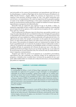 127Implementando el manejo
semi procesados en los centros de procesamiento será generalmente más fácil que en
los desembarques, y tendrá un flujo lógico de los efectos de la pesca (Friedman et al.,
2008a; Purcell, Gossuin y Agudo, 2009a). En contraste, las inspecciones en el mar
requieren varias personas, involucran tiempo de viaje y hay gastos sustanciales para
uso de botes y su mantenimiento. Por ende, las inspecciones de los pescadores pueden
ser mejor en los muelles de desembarque, si éstos están centralizados. El uso de VMS
puede ser una herramienta auxiliar para hacer cumplir las medidas de manejo espaciales,
especialmente en pesquerías más industrializadas.
Desarrolle hojas de inspección para registrar lo que se ha hecho y dicho. La
institución responsable de hacer cumplir la ley debe también establecer la periodicidad
para la inspección de las capturas y de las exportaciones de pepinos de mar – quién las
hará y qué tan a menudo.
Fije las multas para los diferentes tipos de infracciones, que pueden consistir en un
rango de multas dependiendo de la severidad de la infracción. Averigüe de los pescadores
o comunidades qué multas serán realistas y un impedimento para la infracción de varias
regulaciones, así como también los conflictos potenciales en la aplicación de la ley y la
aplicación de las multas. Por ejemplo, un pescador con dos pepinos de mar de tamaño
menor a la talla mínima debería esperar una multa menos severa que un pescador con
dos cientos. Para pescadores de pequeña escala con instituciones de manejo de base
local, la penalidad puede ser la remoción de productos básicos tradicionales (cerdos o
cultivos). En pesquerías más modernas, las penalidades pueden ser multas económicas,
la pérdida del bote, la cancelación de la licencia de pesca por uno o más años, o la
pérdida parcial de los privilegios de pesca por un tiempo específico (p. ej. una reducción
de un porcentaje de su cuota el próximo año). Por encima de todo, las multas deben ser
claras e impuestas consistentemente.
Asegúrese que todos los actores en la pesquería (p.  ej. pescadores, procesadores,
exportadores) han sido notificados con suficiente tiempo de las regulaciones de la
pesquería y entienden cómo se podrán hacer revisiones de sus pepinos de mar y por
quién. Ellos también deben ser avisados de la redacción de las leyes y de las penalidades
que podrán ser impuestas.
Ejemplos y lecciones aprendidas
Bolinao, Filipinas
La municipalidad de Bolinao a través de Bantay-Dagat organizados ha sido el principal
responsable de la aplicación de ley pesquera en aguas municipales. La municipalidad es
responsable de las labores de patrullaje y quiénes hacen cumplir esta ley también están
vinculados al sistema Inter-Local de Unidades Gubernamentales para varios municipios.
Por otro lado, el monitoreo de los desembarques lo lleva a cabo la Oficina de Pesquerías
y Recursos Acuáticos (OPRA). El municipio de Bolinao admite limitaciones técnicas y
financieras para llevar a cabo un monitoreo regular. Recientemente un Acuerdo de Sociedad
para la Conservación y otros instrumentos parecen haber facilitado un mejor cumplimiento
del registro pesquero y de las licencias.
Fuente: R. Gamboa.
Papua Nueva Guinea
Papua Nueva Guinea maneja su pesquería a través del Plan de Manejo Nacional de Beche-
de-mer a través de la ANP. Las regulaciones de manejo en el Plan de Manejo Nacional de
Beche-de-mer incluye licencias y requerimientos de informes, restricciones de acceso, tallas
mínimas legales, restricciones de equipos, una veda desde el 1 de octubre al 15 de enero de
cada año y CPT a nivel provincial.
 