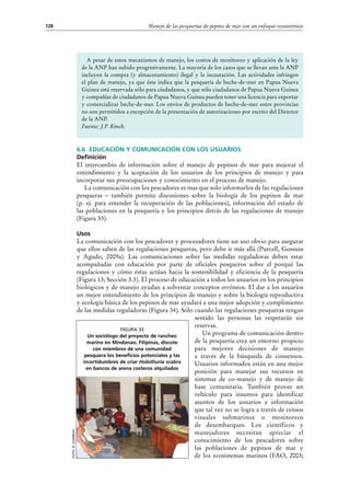 Manejo de las pesquerías de pepino de mar con un enfoque ecosistémico128
6.6 Educación y comunicación con los usuarios
Definición
El intercambio de información sobre el manejo de pepinos de mar para mejorar el
entendimiento y la aceptación de los usuarios de los principios de manejo y para
incorporar sus preocupaciones y conocimiento en el proceso de manejo.
La comunicación con los pescadores es mas que solo informarlos de las regulaciones
pesqueras – también permite discusiones sobre la biología de los pepinos de mar
(p.  ej. para entender la recuperación de las poblaciones), información del estado de
las poblaciones en la pesquería y los principios detrás de las regulaciones de manejo
(Figura 33).
Usos
La comunicación con los pescadores y procesadores tiene un uso obvio para asegurar
que ellos saben de las regulaciones pesqueras, pero debe ir más allá (Purcell, Gossuin
y Agudo, 2009a). Las comunicaciones sobre las medidas reguladoras deben estar
acompañadas con educación por parte de oficiales pesqueros sobre el porqué las
regulaciones y cómo éstas actúan hacia la sostenibilidad y eficiencia de la pesquería
(Figura 13; Sección 3.3). El proceso de educación a todos los usuarios en los principios
biológicos y de manejo ayudan a solventar conceptos erróneos. El dar a los usuarios
un mejor entendimiento de los principios de manejo y sobre la biología reproductiva
y ecología básica de los pepinos de mar ayudará a una mejor adopción y cumplimiento
de las medidas reguladoras (Figura 34). Sólo cuando las regulaciones pesqueras tengan
sentido las personas las respetarán sin
reservas.
Un programa de comunicación dentro
de la pesquería crea un entorno propicio
para mejores decisiones de manejo
a través de la búsqueda de consensos.
Usuarios informados están en una mejor
posición para manejar sus recursos en
sistemas de co-manejo y de manejo de
base comunitaria. También provee un
vehículo para insumos para identificar
asuntos de los usuarios e información
que tal vez no se logra a través de censos
visuales submarinos o monitoreos
de desembarques. Los científicos y
manejadores necesitan apreciar el
conocimiento de los pescadores sobre
las poblaciones de pepinos de mar y
de los ecosistemas marinos (FAO, 2003;
A pesar de estos mecanismos de manejo, los costos de monitoreo y aplicación de la ley
de la ANP han subido progresivamente. La mayoría de los casos que se llevan ante la ANP
incluyen la compra (y almacenamiento) ilegal y la incautación. Las actividades infringen
el plan de manejo, ya que éste indica que la pesquería de beche-de-mer en Papua Nueva
Guinea está reservada sólo para ciudadanos, y que sólo ciudadanos de Papua Nueva Guinea
y compañías de ciudadanos de Papua Nueva Guinea pueden tener una licencia para exportar
y comercializar beche-de-mer. Los envíos de productos de beche-de-mer entre provincias
no son permitidos a excepción de la presentación de autorizaciones por escrito del Director
de la ANP.
Fuente: J.P. Kinch.
Foto:R.Gamboa
Figura 33
Un sociólogo del proyecto de rancheo
marino en Mindanao, Filipinas, discute
con miembros de una comunidad
pesquera los beneficios potenciales y las
incertidumbres de criar Holothuria scabra
en bancos de arena costeros alquilados
 