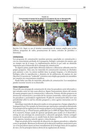 129Implementando el manejo
Sección  3.1). Aquí, se usa el término comunicación de manera amplia para incluir
folletos, programas de radio, presentaciones de teatro, artículos de periódico o
historietas.
Limitaciones
Los programas de comunicación necesitan personas capacitadas en comunicación y
con un conocimiento profundo de la pesquería, biología y principios de manejo, que
no siempre van de la mano. La implementación efectiva es por ende un obstáculo
importante para el desarrollo de la estrategia de comunicación.
En algunos países, puede haber diferentes dialectos o diferencias culturales entre los
grupos pesqueros. Ante esto, los materiales de comunicación necesitan ser diseñados
para ajustarse a esto. La ciencia también tiene su propio lenguaje, y la información
biológica sobre la reproducción y dinámica de las poblaciones de pepinos de mar
(Sección 2.1) necesita ser “traducida” a términos más simples que puedan ser entendidos
por usuarios sin conocimientos científicos.
Puede haber una falta de materiales adecuados de comunicación. Los manejadores
pueden necesitar invertir en su desarrollo.
Cómo implementar
Desarrolle una estrategia de comunicación de cómo los pescadores serán informados y
qué métodos serán los más costo-efectivos. Separe financiamiento dentro del sistema
de manejo pesquero para la comunicación y educación. Entrene oficiales pesqueros en
técnicas de comunicación y provéalos de los recursos (materiales, viáticos) para visitar
los pescadores y procesadores regularmente. El plan de comunicación debe tener una
periodicidad sobre la cual los oficiales pesqueros y otros agentes interactúan con los
pescadores.
Identifique materiales de educación usados en otras pesquerías y busque adaptarlos a
la pesquería local. Por ejemplo, las historietas que representan a pescadores discutiendo
los principios de las regulaciones de manejo pesquero en los lenguajes locales pueden ser
más efectivos (p. ej. Closed Seasons, publicados por la ANP de Papua Nueva Guinea).
Si es necesario, busque ayuda de agencias apropiadas para ayudar en el desarrollo y
entrega de una estrategia de comunicación y educación apropiada. Intente conseguir
insumos de los pescadores, p. ej. usando hojas de datos específicos, sobre los cambios
de las especies, tamaños, tasas de captura y sitios de pesca.
Haga una prueba de los materiales de educación con algunos pescadores y adáptelos
como se apropiado. Monitoree la eficiencia de la educación mediante cuestionarios para
ver si los pescadores tienen un buen entendimiento de la biología básica de los pepinos
de mar y de los principios básicos detrás de las regulaciones de manejo.
Figura 34
Comunicando el manejo de las pesquerías de pepinos de mar en Bourgainville,
Papua Nueva Guinea (izquierda) y en Pangasinan, Filipinas (derecha)
Foto:s.w.purcell
Foto:j.p.kinch
 